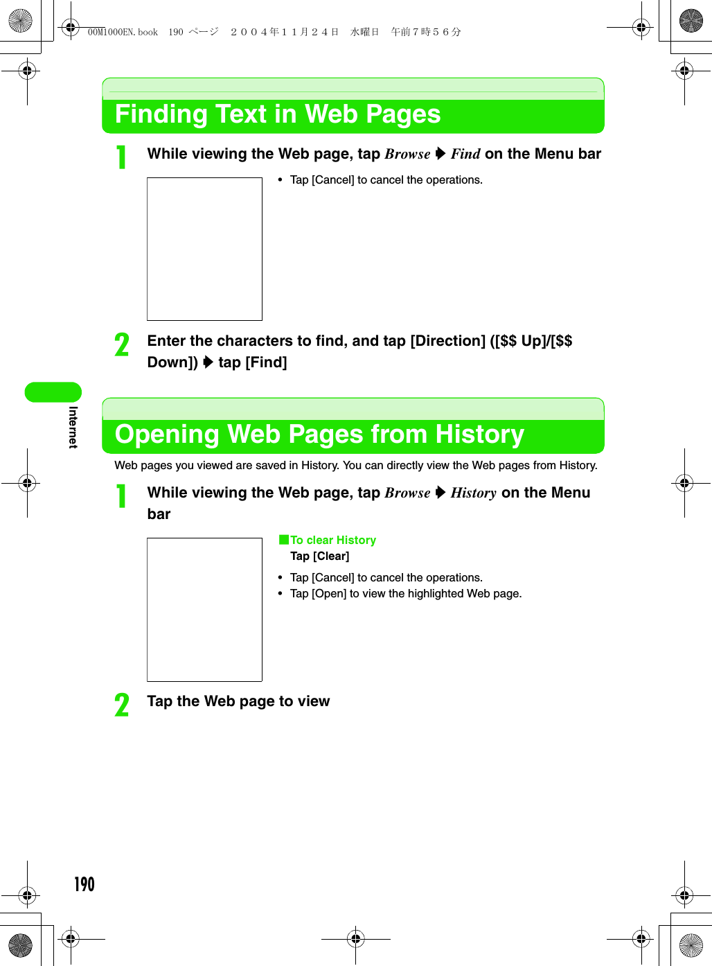190InternetFinding Text in Web PagesaWhile viewing the Web page, tap Browse y Find on the Menu barbEnter the characters to find, and tap [Direction] ([$$ Up]/[$$ Down]) y tap [Find]Opening Web Pages from HistoryWeb pages you viewed are saved in History. You can directly view the Web pages from History.aWhile viewing the Web page, tap Browse y History on the Menu barbTap the Web page to view• Tap [Cancel] to cancel the operations.1To clear HistoryTap [Clear]• Tap [Cancel] to cancel the operations.• Tap [Open] to view the highlighted Web page.00M1000EN.book  190 ページ  ２００４年１１月２４日　水曜日　午前７時５６分
