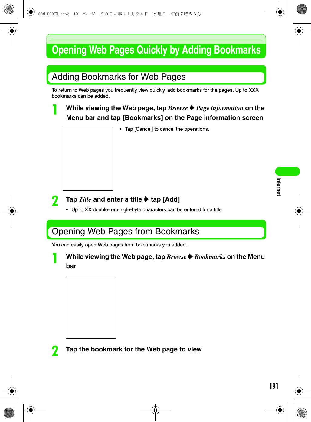191InternetOpening Web Pages Quickly by Adding BookmarksAdding Bookmarks for Web PagesTo return to Web pages you frequently view quickly, add bookmarks for the pages. Up to XXX bookmarks can be added.aWhile viewing the Web page, tap Browse y Page information on the Menu bar and tap [Bookmarks] on the Page information screenbTap Title and enter a title y tap [Add]• Up to XX double- or single-byte characters can be entered for a title.Opening Web Pages from BookmarksYou can easily open Web pages from bookmarks you added.aWhile viewing the Web page, tap Browse y Bookmarks on the Menu barbTap the bookmark for the Web page to view• Tap [Cancel] to cancel the operations.00M1000EN.book  191 ページ  ２００４年１１月２４日　水曜日　午前７時５６分