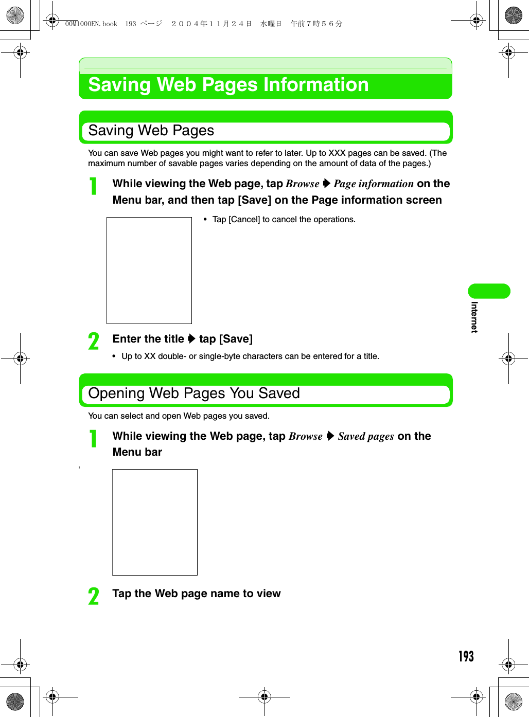 193InternetSaving Web Pages InformationSaving Web PagesYou can save Web pages you might want to refer to later. Up to XXX pages can be saved. (The maximum number of savable pages varies depending on the amount of data of the pages.)aWhile viewing the Web page, tap Browse y Page information on the Menu bar, and then tap [Save] on the Page information screenbEnter the title y tap [Save]• Up to XX double- or single-byte characters can be entered for a title.Opening Web Pages You SavedYou can select and open Web pages you saved.aWhile viewing the Web page, tap Browse y Saved pages on the Menu bar]bTap the Web page name to view• Tap [Cancel] to cancel the operations.00M1000EN.book  193 ページ  ２００４年１１月２４日　水曜日　午前７時５６分