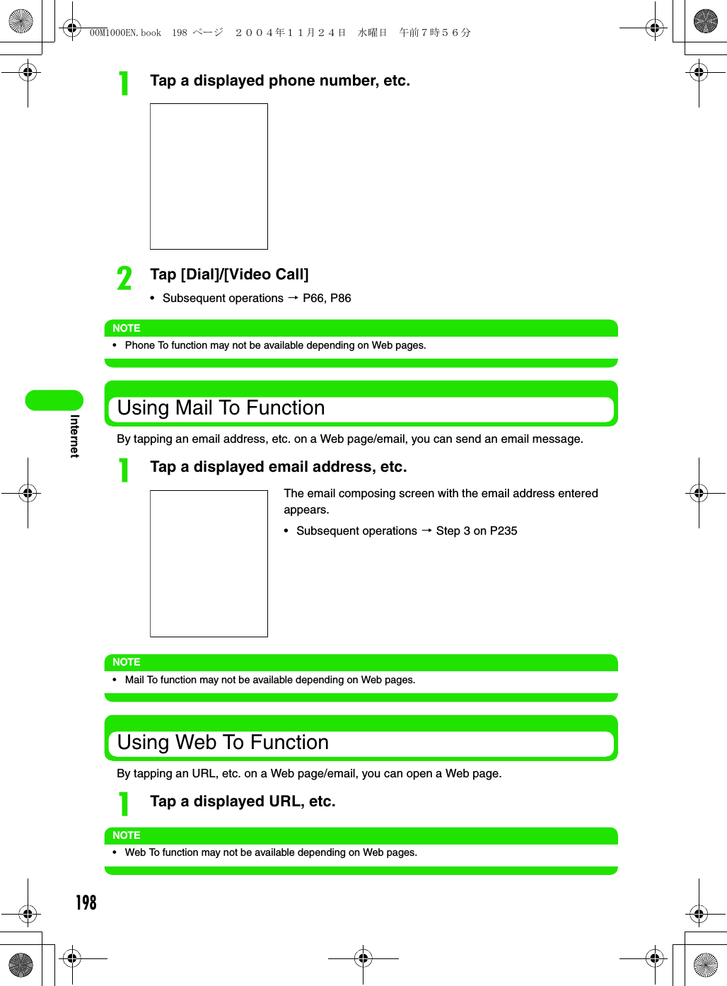 198InternetaTap a displayed phone number, etc.bTap [Dial]/[Video Call]• Subsequent operations 3 P66, P86NOTE• Phone To function may not be available depending on Web pages.Using Mail To FunctionBy tapping an email address, etc. on a Web page/email, you can send an email message.aTap a displayed email address, etc.NOTE• Mail To function may not be available depending on Web pages.Using Web To FunctionBy tapping an URL, etc. on a Web page/email, you can open a Web page.aTap a displayed URL, etc.NOTE• Web To function may not be available depending on Web pages.The email composing screen with the email address entered appears.• Subsequent operations 3 Step 3 on P23500M1000EN.book  198 ページ  ２００４年１１月２４日　水曜日　午前７時５６分