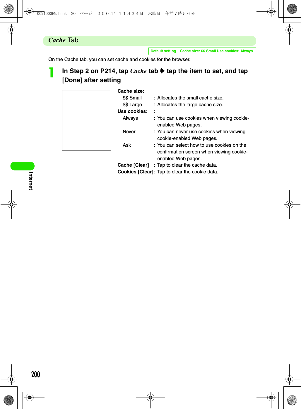 200InternetCache TabOn the Cache tab, you can set cache and cookies for the browser.aIn Step 2 on P214, tap Cache tab y tap the item to set, and tap [Done] after settingDefault setting Cache size: $$ Small Use cookies: AlwaysCache size:$$ Small : Allocates the small cache size.$$ Large : Allocates the large cache size.Use cookies: :Always : You can use cookies when viewing cookie-enabled Web pages.Never : You can never use cookies when viewing cookie-enabled Web pages.Ask : You can select how to use cookies on the confirmation screen when viewing cookie-enabled Web pages.Cache [Clear] : Tap to clear the cache data.Cookies [Clear]: Tap to clear the cookie data.00M1000EN.book  200 ページ  ２００４年１１月２４日　水曜日　午前７時５６分