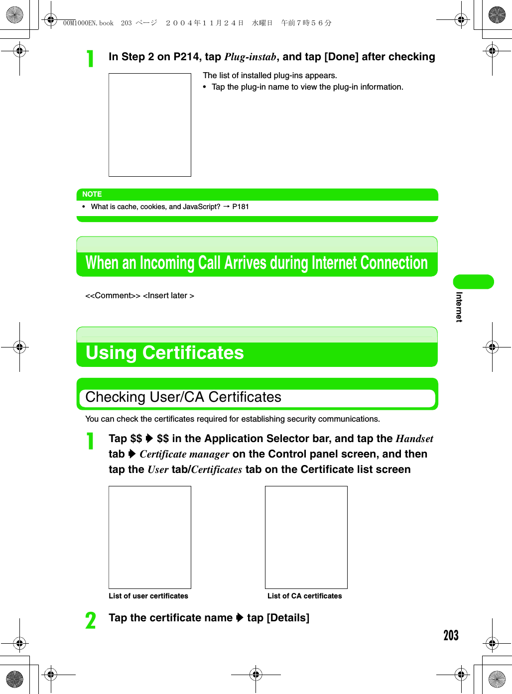 203InternetaIn Step 2 on P214, tap Plug-instab, and tap [Done] after checkingNOTE• What is cache, cookies, and JavaScript? 3 P181When an Incoming Call Arrives during Internet Connection&lt;&lt;Comment&gt;&gt; &lt;Insert later &gt;Using CertificatesChecking User/CA CertificatesYou can check the certificates required for establishing security communications.aTap $$ y $$ in the Application Selector bar, and tap the Handset tab y Certificate manager on the Control panel screen, and then tap the User tab/Certificates tab on the Certificate list screenbTap the certificate name y tap [Details]The list of installed plug-ins appears.• Tap the plug-in name to view the plug-in information.List of user certificates List of CA certificates00M1000EN.book  203 ページ  ２００４年１１月２４日　水曜日　午前７時５６分