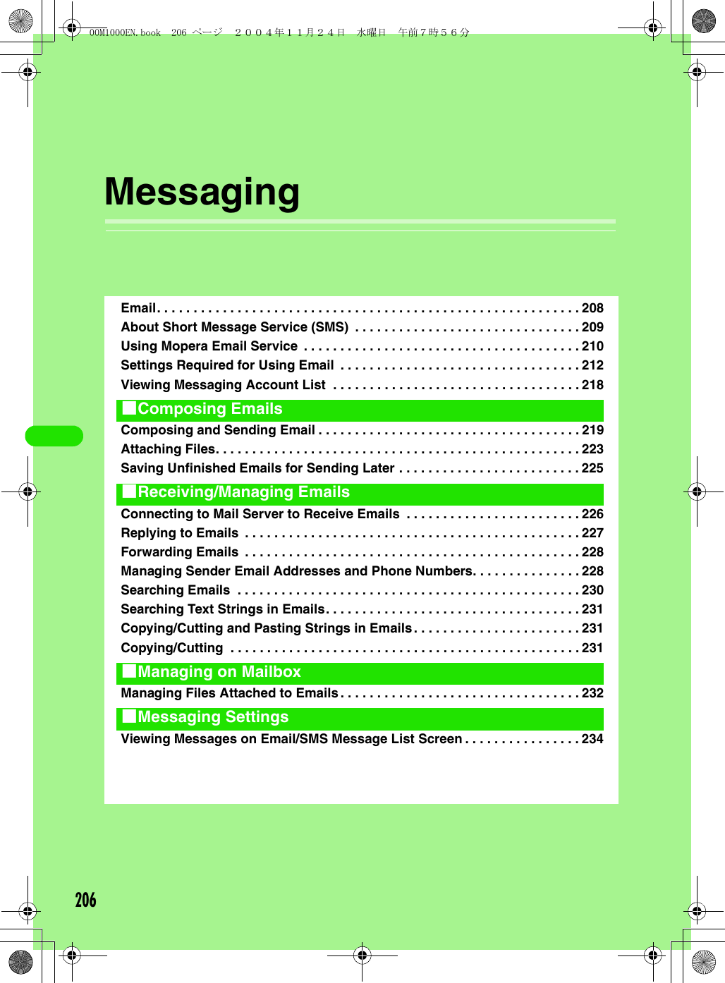 206MessagingEmail. . . . . . . . . . . . . . . . . . . . . . . . . . . . . . . . . . . . . . . . . . . . . . . . . . . . . . . . . . 208About Short Message Service (SMS)  . . . . . . . . . . . . . . . . . . . . . . . . . . . . . . . 209Using Mopera Email Service  . . . . . . . . . . . . . . . . . . . . . . . . . . . . . . . . . . . . . . 210Settings Required for Using Email  . . . . . . . . . . . . . . . . . . . . . . . . . . . . . . . . . 212Viewing Messaging Account List  . . . . . . . . . . . . . . . . . . . . . . . . . . . . . . . . . . 218Composing and Sending Email . . . . . . . . . . . . . . . . . . . . . . . . . . . . . . . . . . . . 219Attaching Files. . . . . . . . . . . . . . . . . . . . . . . . . . . . . . . . . . . . . . . . . . . . . . . . . . 223Saving Unfinished Emails for Sending Later . . . . . . . . . . . . . . . . . . . . . . . . . 225Connecting to Mail Server to Receive Emails  . . . . . . . . . . . . . . . . . . . . . . . . 226Replying to Emails  . . . . . . . . . . . . . . . . . . . . . . . . . . . . . . . . . . . . . . . . . . . . . . 227Forwarding Emails  . . . . . . . . . . . . . . . . . . . . . . . . . . . . . . . . . . . . . . . . . . . . . . 228Managing Sender Email Addresses and Phone Numbers. . . . . . . . . . . . . . . 228Searching Emails  . . . . . . . . . . . . . . . . . . . . . . . . . . . . . . . . . . . . . . . . . . . . . . . 230Searching Text Strings in Emails. . . . . . . . . . . . . . . . . . . . . . . . . . . . . . . . . . . 231Copying/Cutting and Pasting Strings in Emails. . . . . . . . . . . . . . . . . . . . . . . 231Copying/Cutting  . . . . . . . . . . . . . . . . . . . . . . . . . . . . . . . . . . . . . . . . . . . . . . . . 231Managing Files Attached to Emails. . . . . . . . . . . . . . . . . . . . . . . . . . . . . . . . . 232Viewing Messages on Email/SMS Message List Screen . . . . . . . . . . . . . . . . 2341Composing Emails1Receiving/Managing Emails1Managing on Mailbox1Messaging Settings00M1000EN.book  206 ページ  ２００４年１１月２４日　水曜日　午前７時５６分