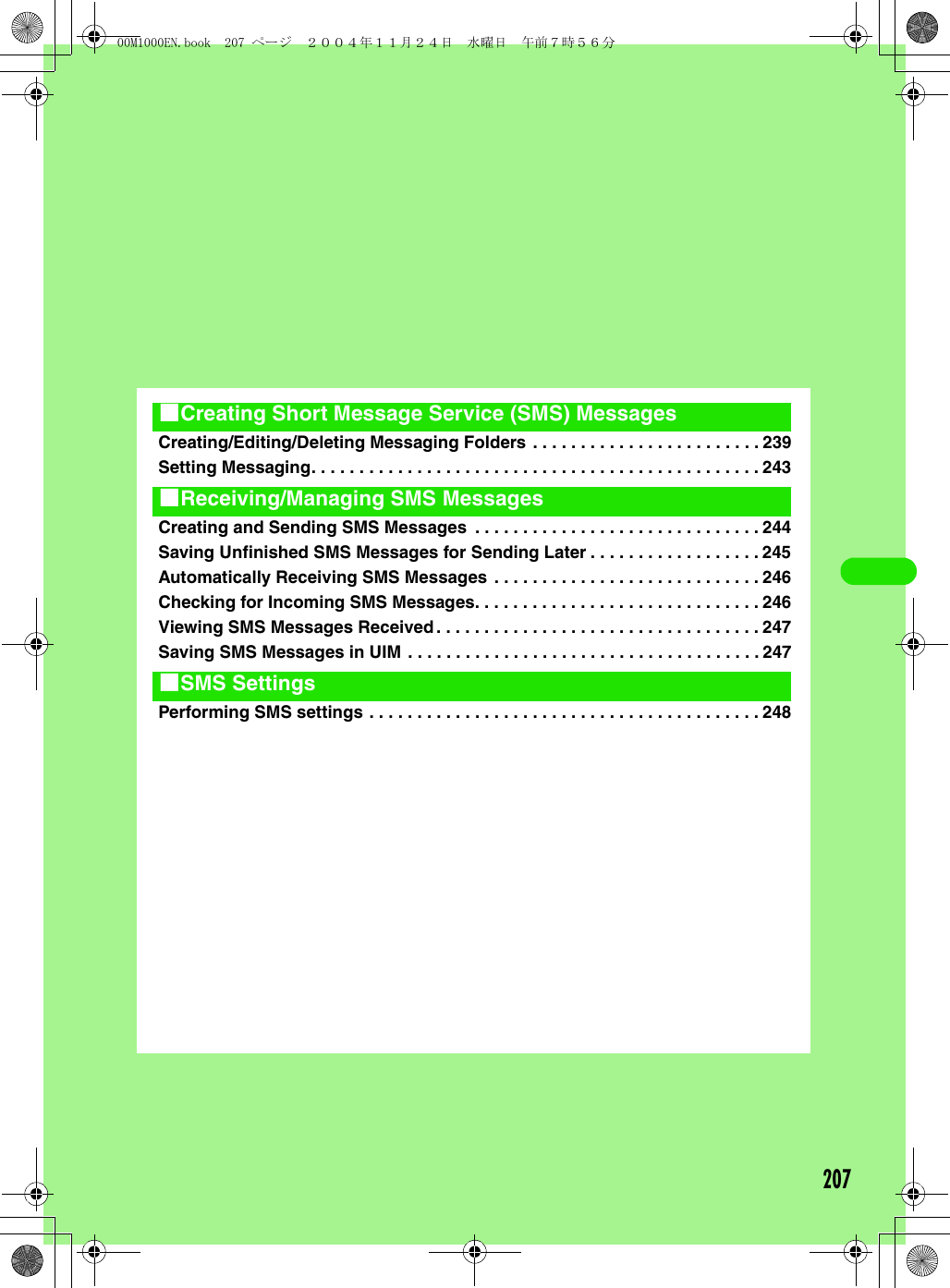 207Creating/Editing/Deleting Messaging Folders . . . . . . . . . . . . . . . . . . . . . . . . 239Setting Messaging. . . . . . . . . . . . . . . . . . . . . . . . . . . . . . . . . . . . . . . . . . . . . . . 243Creating and Sending SMS Messages  . . . . . . . . . . . . . . . . . . . . . . . . . . . . . . 244Saving Unfinished SMS Messages for Sending Later . . . . . . . . . . . . . . . . . . 245Automatically Receiving SMS Messages . . . . . . . . . . . . . . . . . . . . . . . . . . . . 246Checking for Incoming SMS Messages. . . . . . . . . . . . . . . . . . . . . . . . . . . . . . 246Viewing SMS Messages Received. . . . . . . . . . . . . . . . . . . . . . . . . . . . . . . . . . 247Saving SMS Messages in UIM . . . . . . . . . . . . . . . . . . . . . . . . . . . . . . . . . . . . . 247Performing SMS settings . . . . . . . . . . . . . . . . . . . . . . . . . . . . . . . . . . . . . . . . . 2481Creating Short Message Service (SMS) Messages1Receiving/Managing SMS Messages1SMS Settings00M1000EN.book  207 ページ  ２００４年１１月２４日　水曜日　午前７時５６分