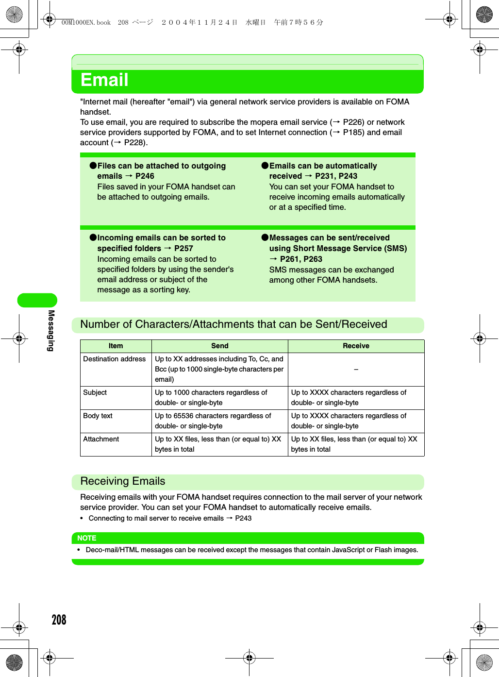208MessagingEmail&quot;Internet mail (hereafter &quot;email&quot;) via general network service providers is available on FOMA handset.To use email, you are required to subscribe the mopera email service (3 P226) or network service providers supported by FOMA, and to set Internet connection (3 P185) and email account (3 P228). Number of Characters/Attachments that can be Sent/ReceivedReceiving EmailsReceiving emails with your FOMA handset requires connection to the mail server of your network service provider. You can set your FOMA handset to automatically receive emails.• Connecting to mail server to receive emails 3 P243NOTE• Deco-mail/HTML messages can be received except the messages that contain JavaScript or Flash images.2Files can be attached to outgoing emails 3 P246Files saved in your FOMA handset can be attached to outgoing emails.2Emails can be automatically received 3 P231, P243You can set your FOMA handset to receive incoming emails automatically or at a specified time.2Incoming emails can be sorted to specified folders 3 P257Incoming emails can be sorted to specified folders by using the sender&apos;s email address or subject of the message as a sorting key.2Messages can be sent/received using Short Message Service (SMS) 3 P261, P263SMS messages can be exchanged among other FOMA handsets.Item Send ReceiveDestination address Up to XX addresses including To, Cc, and Bcc (up to 1000 single-byte characters per email)–Subject Up to 1000 characters regardless of double- or single-byteUp to XXXX characters regardless of double- or single-byteBody text Up to 65536 characters regardless of double- or single-byteUp to XXXX characters regardless of double- or single-byteAttachment Up to XX files, less than (or equal to) XX bytes in totalUp to XX files, less than (or equal to) XX bytes in total00M1000EN.book  208 ページ  ２００４年１１月２４日　水曜日　午前７時５６分