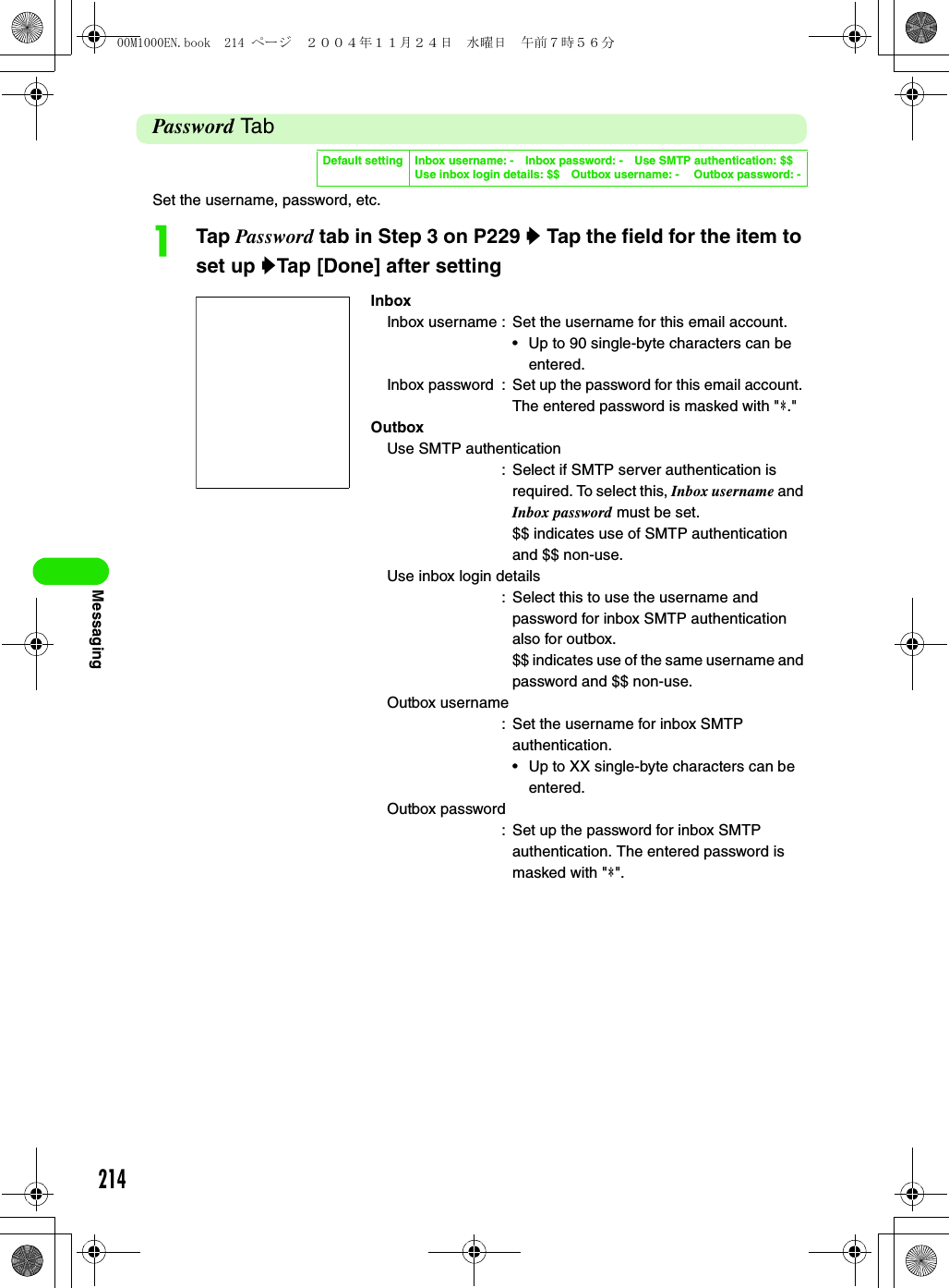 214MessagingPassword Ta bSet the username, password, etc.aTap Password tab in Step 3 on P229 y Tap the field for the item to set up yTap [Done] after settingDefault setting Inbox username: - Inbox password: - Use SMTP authentication: $$ Use inbox login details: $$ Outbox username: -  Outbox password: -InboxInbox username : Set the username for this email account.• Up to 90 single-byte characters can be entered. Inbox password : Set up the password for this email account. The entered password is masked with &quot;4.&quot;OutboxUse SMTP authentication: Select if SMTP server authentication is required. To select this, Inbox username and Inbox password must be set.$$ indicates use of SMTP authentication and $$ non-use.Use inbox login details: Select this to use the username and password for inbox SMTP authentication also for outbox.$$ indicates use of the same username and password and $$ non-use.Outbox username: Set the username for inbox SMTP authentication.• Up to XX single-byte characters can be entered. Outbox password: Set up the password for inbox SMTP authentication. The entered password is masked with &quot;4&quot;.00M1000EN.book  214 ページ  ２００４年１１月２４日　水曜日　午前７時５６分