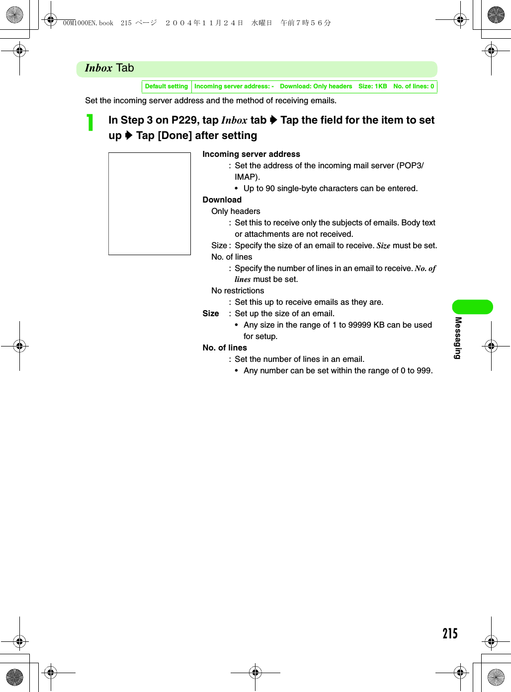 215MessagingInbox Ta bSet the incoming server address and the method of receiving emails.aIn Step 3 on P229, tap Inbox tab y Tap the field for the item to set up y Tap [Done] after settingDefault setting Incoming server address: - Download: Only headers Size: 1KB No. of lines: 0Incoming server address: Set the address of the incoming mail server (POP3/IMAP).• Up to 90 single-byte characters can be entered. DownloadOnly headers: Set this to receive only the subjects of emails. Body text or attachments are not received.Size : Specify the size of an email to receive. Size must be set.No. of lines: Specify the number of lines in an email to receive. No. of lines must be set.No restrictions: Set this up to receive emails as they are. Size : Set up the size of an email.• Any size in the range of 1 to 99999 KB can be used for setup.No. of lines: Set the number of lines in an email.• Any number can be set within the range of 0 to 999.00M1000EN.book  215 ページ  ２００４年１１月２４日　水曜日　午前７時５６分