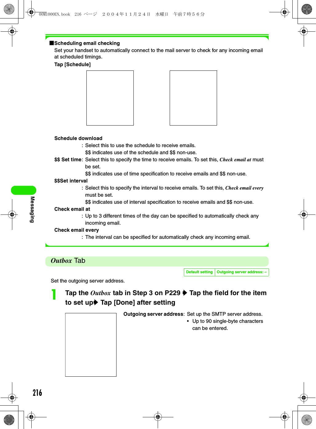216Messaging1Scheduling email checkingSet your handset to automatically connect to the mail server to check for any incoming email at scheduled timings. Tap [Schedule]Outbox Ta bSet the outgoing server address. aTap the Outbox tab in Step 3 on P229 y Tap the field for the item to set upy Tap [Done] after settingSchedule download: Select this to use the schedule to receive emails.$$ indicates use of the schedule and $$ non-use.$$ Set time: Select this to specify the time to receive emails. To set this, Check email at must be set.$$ indicates use of time specification to receive emails and $$ non-use.$$Set interval: Select this to specify the interval to receive emails. To set this, Check email every must be set.$$ indicates use of interval specification to receive emails and $$ non-use.Check email at: Up to 3 different times of the day can be specified to automatically check any incoming email.Check email every: The interval can be specified for automatically check any incoming email.Default setting Outgoing server address: –Outgoing server address: Set up the SMTP server address.• Up to 90 single-byte characters can be entered. 00M1000EN.book  216 ページ  ２００４年１１月２４日　水曜日　午前７時５６分