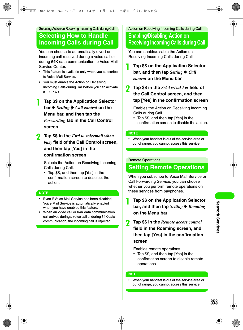 353Network ServicesSelecting Action on Receiving Incoming Calls during CallSelecting How to Handle Incoming Calls during CallYou can choose to automatically divert an incoming call received during a voice call or during 64K data communication to Voice Mail Service Center.• This feature is available only when you subscribe to Voice Mail Service.• You must enable the Action on Receiving Incoming Calls during Call before you can activate it. 3 P371aTap $$ on the Application Selector bar y Setting y Call control on the Menu bar, and then tap the Forwarding tab in the Call Control screenbTap $$ in the Fwd to voicemail when busy field of the Call Control screen, and then tap [Yes] in the confirmation screenSelects the Action on Receiving Incoming Calls during Call.• Tap $$, and then tap [Yes] in the confirmation screen to deselect the action.NOTE• Even if Voice Mail Service has been disabled, Voice Mail Service is automatically enabled when you have enabled this feature.• When an video call or 64K data communication call arrives during a voice call or during 64K data communication, the incoming call is rejected.Action on Receiving Incoming Calls during CallEnabling/Disabling Action on Receiving Incoming Calls during CallYou can enable/disable the Action on Receiving Incoming Calls during Call.aTap $$ on the Application Selector bar, and then tap Setting y Call control on the Menu barbTap $$ in the Set Arrival Act field of the Call Control screen, and then tap [Yes] in the confirmation screenEnables the Action on Receiving Incoming Calls during Call.• Tap $$, and then tap [Yes] in the confirmation screen to disable the action.NOTE• When your handset is out of the service area or out of range, you cannot access this service.Remote OperationsSetting Remote OperationsWhen you subscribe to Voice Mail Service or Call Forwarding Service, you can choose whether you perform remote operations on these services from payphones.aTap $$ on the Application Selector bar, and then tap Setting y Roaming on the Menu barbTap $$ in the Remote access control field in the Roaming screen, and then tap [Yes] in the confirmation screenEnables remote operations.• Tap $$, and then tap [Yes] in the confirmation screen to disable remote operations.NOTE• When your handset is out of the service area or out of range, you cannot access this service.00M1000EN.book  353 ページ  ２００４年１１月２４日　水曜日　午前７時５６分