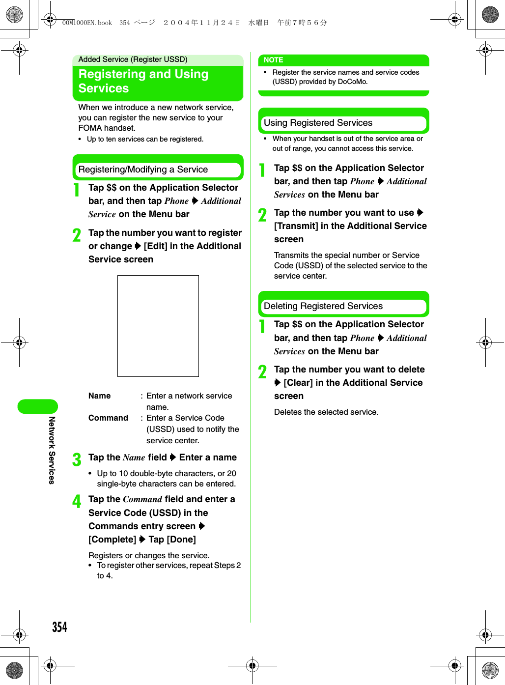 354Network ServicesAdded Service (Register USSD)Registering and Using ServicesWhen we introduce a new network service, you can register the new service to your FOMA handset.• Up to ten services can be registered.Registering/Modifying a ServiceaTap $$ on the Application Selector bar, and then tap Phone y Additional Service on the Menu barbTap the number you want to register or change y [Edit] in the Additional Service screencTap the Name field y Enter a name• Up to 10 double-byte characters, or 20 single-byte characters can be entered.dTap the Command field and enter a Service Code (USSD) in the Commands entry screen y [Complete] y Tap [Done]Registers or changes the service.• To register other services, repeat Steps 2  to 4.NOTE• Register the service names and service codes (USSD) provided by DoCoMo.Using Registered Services• When your handset is out of the service area or out of range, you cannot access this service.aTap $$ on the Application Selector bar, and then tap Phone y Additional Services on the Menu barbTap the number you want to use y [Transmit] in the Additional Service screenTransmits the special number or Service Code (USSD) of the selected service to the service center.Deleting Registered ServicesaTap $$ on the Application Selector bar, and then tap Phone y Additional Services on the Menu barbTap the number you want to delete y [Clear] in the Additional Service screenDeletes the selected service.Name : Enter a network service name.Command : Enter a Service Code (USSD) used to notify the service center.00M1000EN.book  354 ページ  ２００４年１１月２４日　水曜日　午前７時５６分