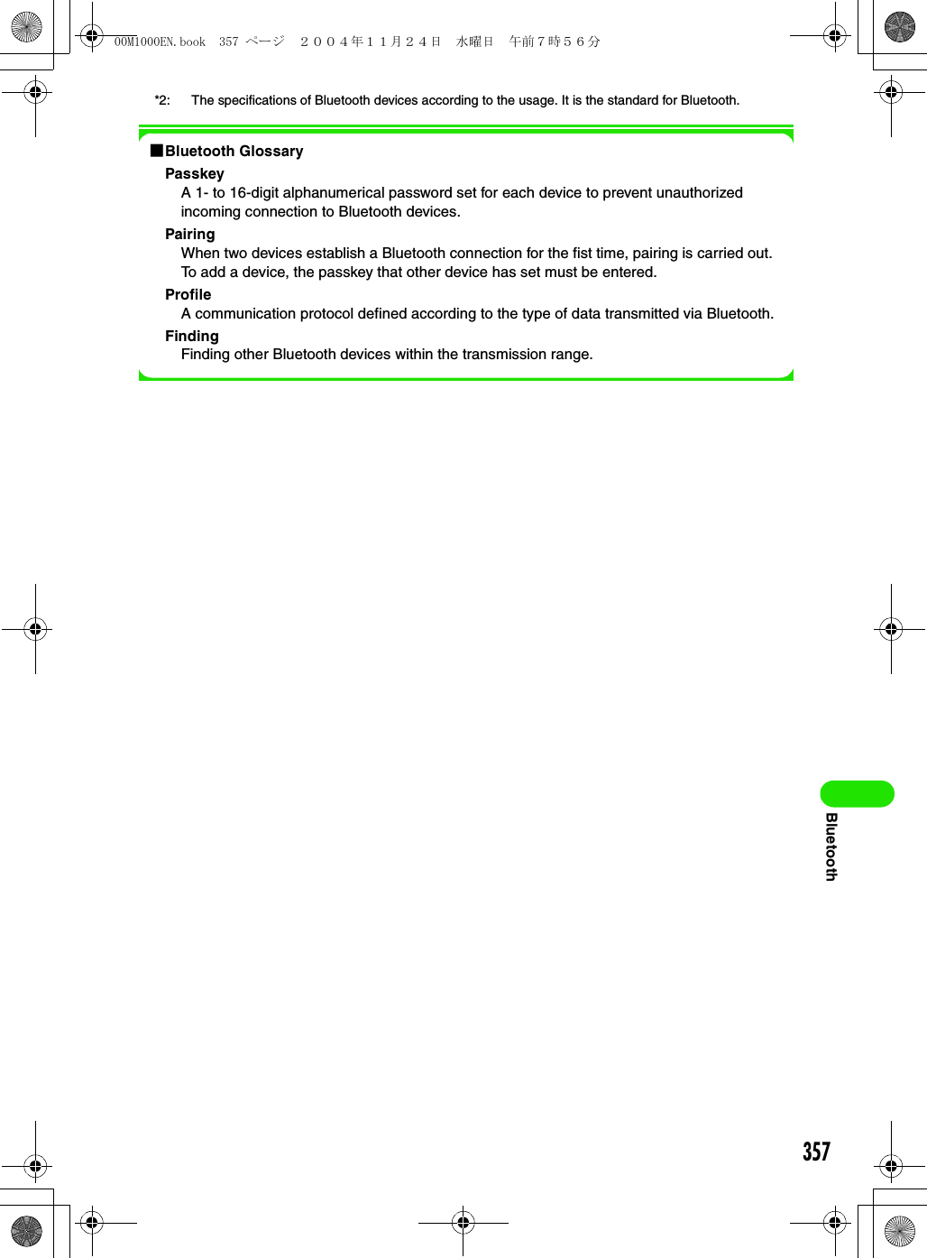 357Bluetooth*2: The specifications of Bluetooth devices according to the usage. It is the standard for Bluetooth.1Bluetooth GlossaryPasskeyA 1- to 16-digit alphanumerical password set for each device to prevent unauthorized incoming connection to Bluetooth devices.PairingWhen two devices establish a Bluetooth connection for the fist time, pairing is carried out. To add a device, the passkey that other device has set must be entered.ProfileA communication protocol defined according to the type of data transmitted via Bluetooth.FindingFinding other Bluetooth devices within the transmission range.00M1000EN.book  357 ページ  ２００４年１１月２４日　水曜日　午前７時５６分