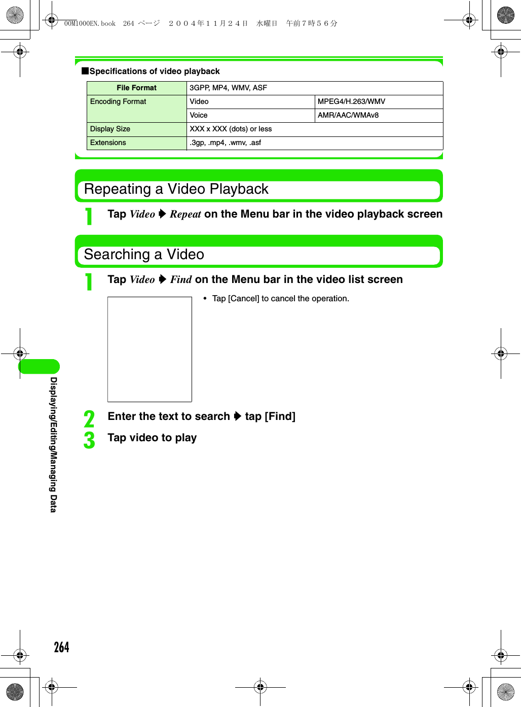264Displaying/Editing/Managing Data1Specifications of video playbackRepeating a Video PlaybackaTap Video y Repeat on the Menu bar in the video playback screenSearching a VideoaTap Video y Find on the Menu bar in the video list screenbEnter the text to search y tap [Find]cTap video to playFile Format 3GPP, MP4, WMV, ASFEncoding Format Video MPEG4/H.263/WMVVoice AMR/AAC/WMAv8Display Size XXX x XXX (dots) or lessExtensions .3gp, .mp4, .wmv, .asf• Tap [Cancel] to cancel the operation.00M1000EN.book  264 ページ  ２００４年１１月２４日　水曜日　午前７時５６分
