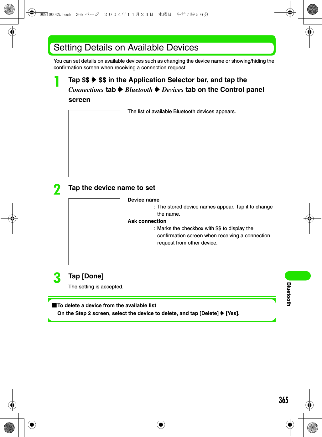 365BluetoothSetting Details on Available DevicesYou can set details on available devices such as changing the device name or showing/hiding the confirmation screen when receiving a connection request.aTap $$ y $$ in the Application Selector bar, and tap the Connections tab y Bluetooth y Devices tab on the Control panel screenbTap the device name to setcTap [Done]The setting is accepted.1To delete a device from the available listOn the Step 2 screen, select the device to delete, and tap [Delete] y [Yes].The list of available Bluetooth devices appears.Device name: The stored device names appear. Tap it to change the name.Ask connection: Marks the checkbox with $$ to display the confirmation screen when receiving a connection request from other device.00M1000EN.book  365 ページ  ２００４年１１月２４日　水曜日　午前７時５６分