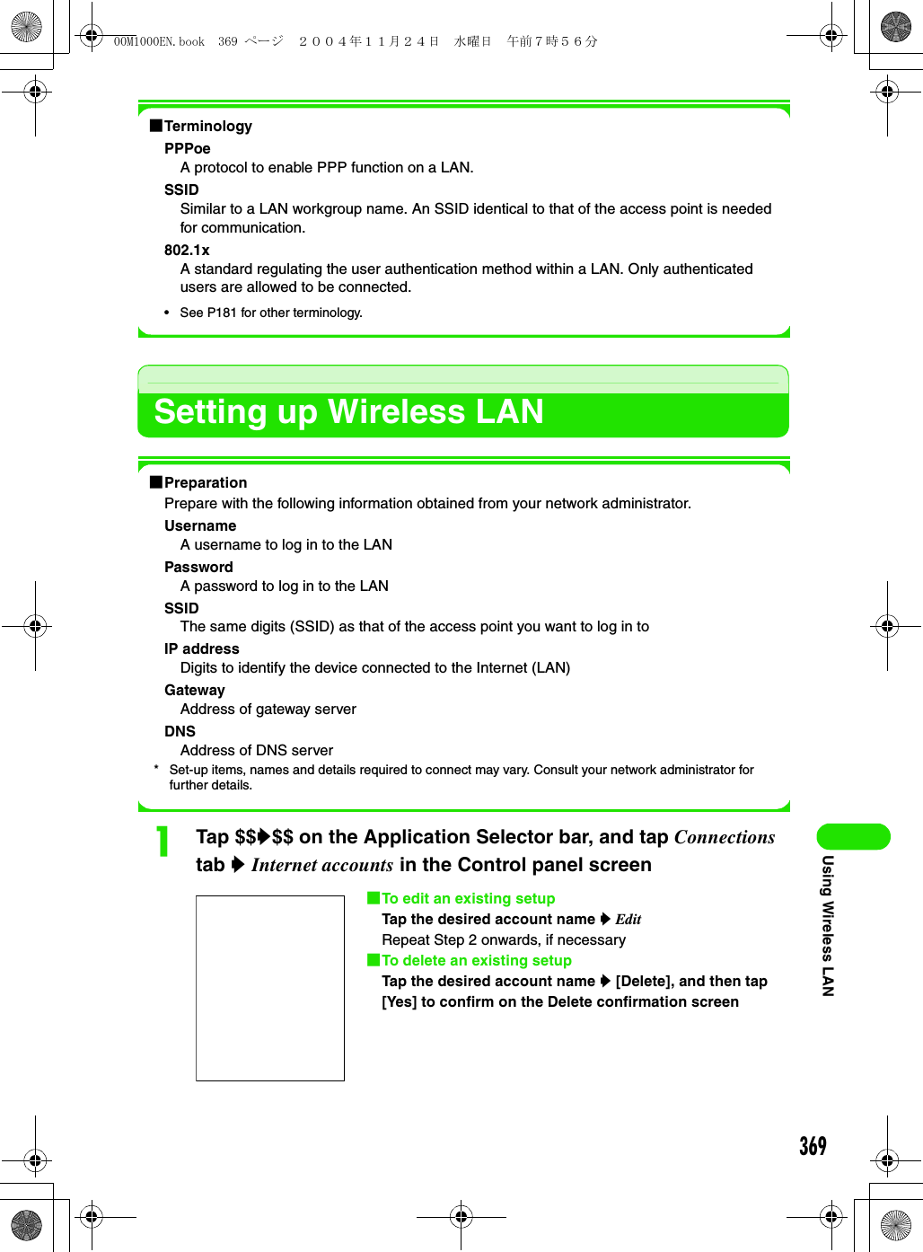 369Using Wireless LAN1TerminologyPPPoeA protocol to enable PPP function on a LAN.SSIDSimilar to a LAN workgroup name. An SSID identical to that of the access point is needed for communication.802.1xA standard regulating the user authentication method within a LAN. Only authenticated users are allowed to be connected.• See P181 for other terminology.Setting up Wireless LAN1PreparationPrepare with the following information obtained from your network administrator.UsernameA username to log in to the LANPasswordA password to log in to the LANSSIDThe same digits (SSID) as that of the access point you want to log in toIP addressDigits to identify the device connected to the Internet (LAN)GatewayAddress of gateway serverDNSAddress of DNS server* Set-up items, names and details required to connect may vary. Consult your network administrator for further details.aTap $$y$$ on the Application Selector bar, and tap Connections tab y Internet accounts in the Control panel screen1To edit an existing setupTap the desired account name y EditRepeat Step 2 onwards, if necessary1To delete an existing setupTap the desired account name y [Delete], and then tap [Yes] to confirm on the Delete confirmation screen00M1000EN.book  369 ページ  ２００４年１１月２４日　水曜日　午前７時５６分