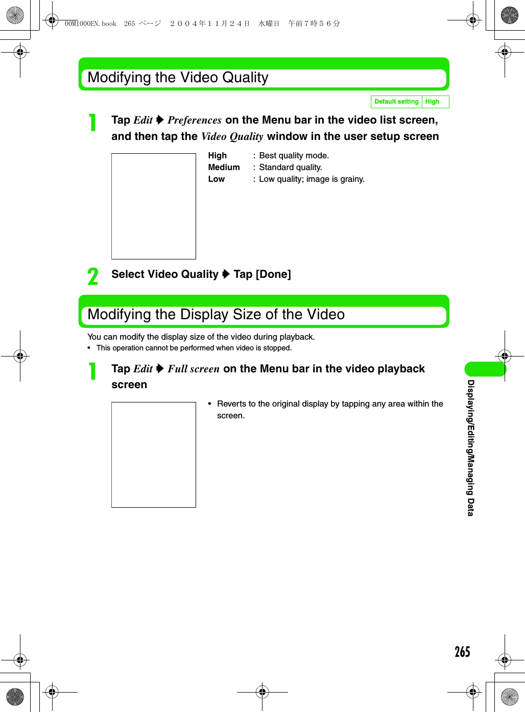 265Displaying/Editing/Managing DataModifying the Video QualityaTap Edit y Preferences on the Menu bar in the video list screen, and then tap the Video Quality window in the user setup screenbSelect Video Quality y Tap [Done]Modifying the Display Size of the VideoYou can modify the display size of the video during playback.• This operation cannot be performed when video is stopped.aTap Edit y Full screen on the Menu bar in the video playback screenDefault setting HighHigh : Best quality mode.Medium : Standard quality.Low : Low quality; image is grainy.• Reverts to the original display by tapping any area within the screen.00M1000EN.book  265 ページ  ２００４年１１月２４日　水曜日　午前７時５６分