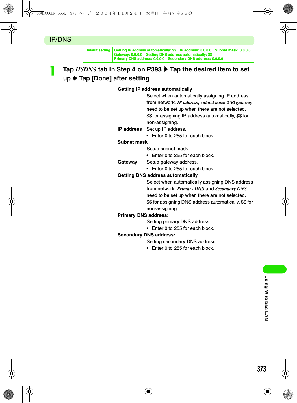 373Using Wireless LANIP/DNSaTap IP/DNS tab in Step 4 on P393 y Tap the desired item to set up y Tap [Done] after settingDefault setting Getting IP address automatically: $$ IP address: 0.0.0.0 Subnet mask: 0.0.0.0Gateway: 0.0.0.0 Getting DNS address automatically: $$Primary DNS address: 0.0.0.0 Secondary DNS address: 0.0.0.0Getting IP address automatically: Select when automatically assigning IP address from network. IP address, subnet mask and gateway need to be set up when there are not selected.$$ for assigning IP address automatically, $$ for non-assigning.IP address : Set up IP address.• Enter 0 to 255 for each block.Subnet mask: Setup subnet mask.• Enter 0 to 255 for each block.Gateway : Setup gateway address.• Enter 0 to 255 for each block.Getting DNS address automatically: Select when automatically assigning DNS address from network. Primary DNS and Secondary DNS need to be set up when there are not selected.$$ for assigning DNS address automatically, $$ for non-assigning.Primary DNS address:: Setting primary DNS address.• Enter 0 to 255 for each block.Secondary DNS address:: Setting secondary DNS address.• Enter 0 to 255 for each block.00M1000EN.book  373 ページ  ２００４年１１月２４日　水曜日　午前７時５６分