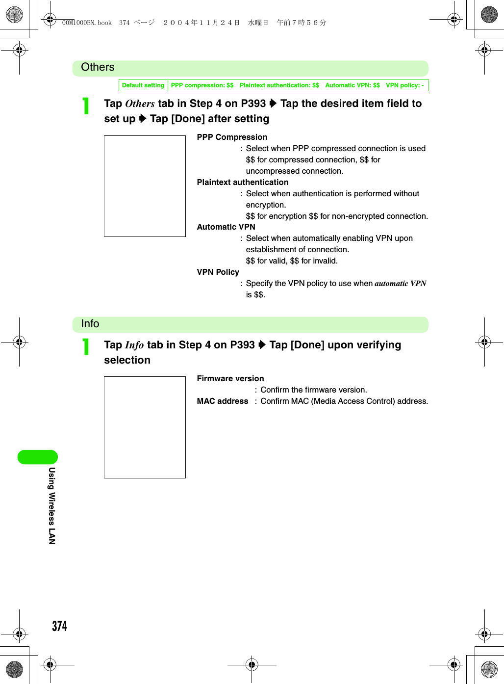 374Using Wireless LANOthersaTap Others tab in Step 4 on P393 y Tap the desired item field to set up y Tap [Done] after settingInfoaTap Info tab in Step 4 on P393 y Tap [Done] upon verifying selectionDefault setting PPP compression: $$ Plaintext authentication: $$ Automatic VPN: $$ VPN policy: -PPP Compression: Select when PPP compressed connection is used$$ for compressed connection, $$ for uncompressed connection.Plaintext authentication: Select when authentication is performed without encryption.$$ for encryption $$ for non-encrypted connection.Automatic VPN: Select when automatically enabling VPN upon establishment of connection.$$ for valid, $$ for invalid.VPN Policy: Specify the VPN policy to use when automatic VPN is $$.Firmware version: Confirm the firmware version.MAC address : Confirm MAC (Media Access Control) address.00M1000EN.book  374 ページ  ２００４年１１月２４日　水曜日　午前７時５６分