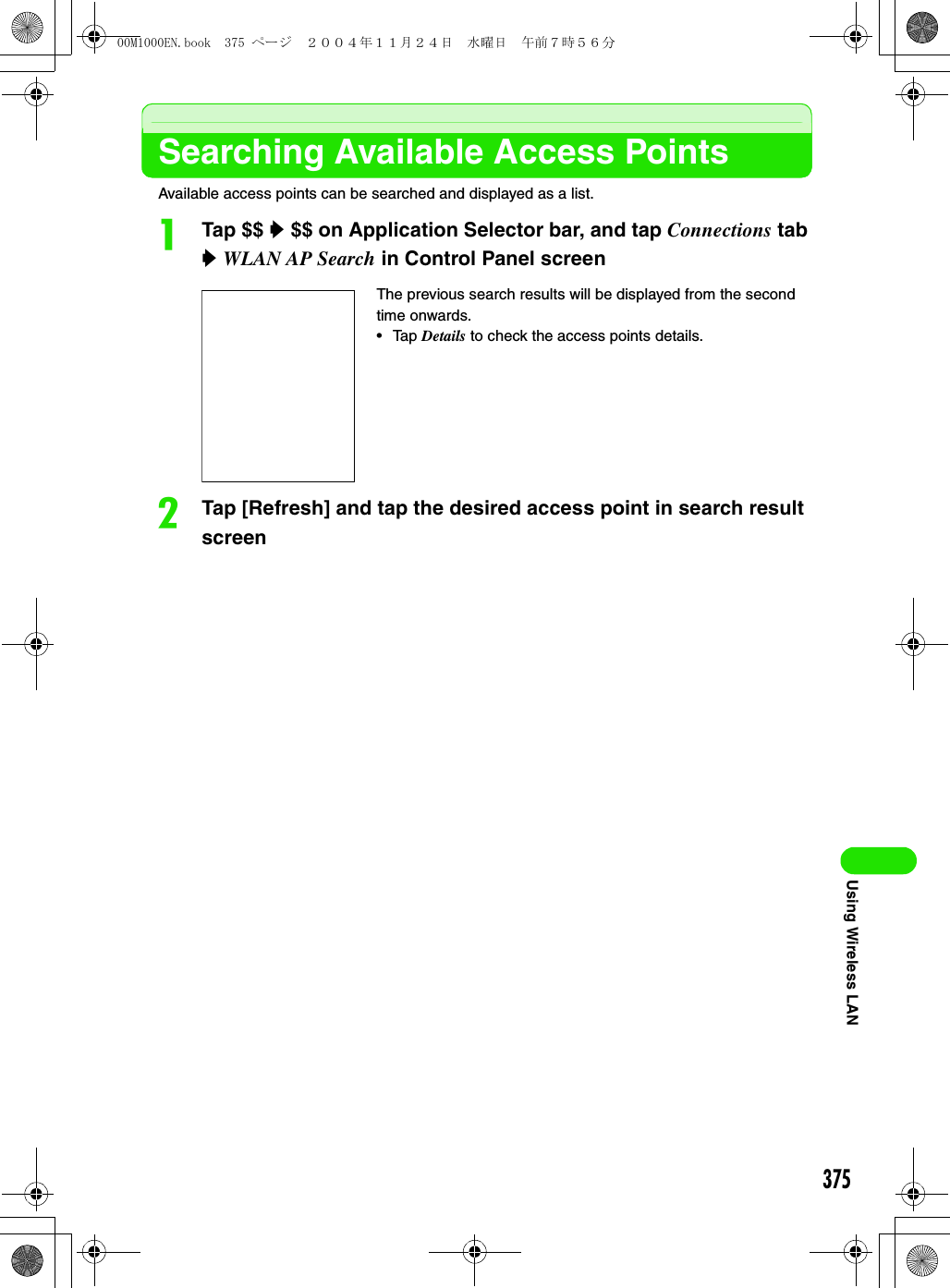 375Using Wireless LANSearching Available Access PointsAvailable access points can be searched and displayed as a list.aTap $$ y $$ on Application Selector bar, and tap Connections tab y WLAN AP Search in Control Panel screenbTap [Refresh] and tap the desired access point in search result screenThe previous search results will be displayed from the second time onwards.• Tap Details to check the access points details.00M1000EN.book  375 ページ  ２００４年１１月２４日　水曜日　午前７時５６分