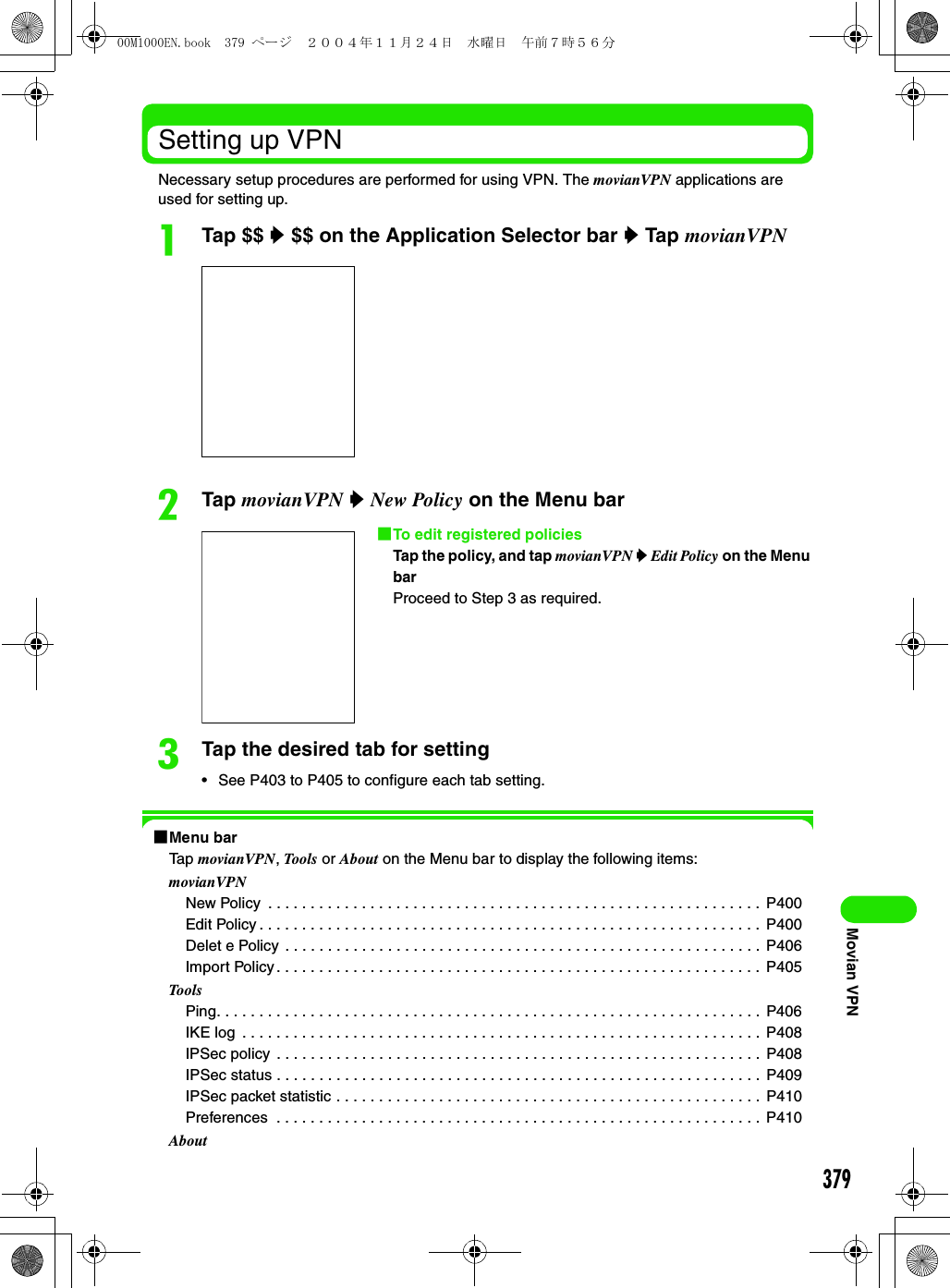 379Movian VPNSetting up VPNNecessary setup procedures are performed for using VPN. The movianVPN applications are used for setting up.aTap $$ y $$ on the Application Selector bar y Tap movianVPNbTap movianVPN y New Policy on the Menu barcTap the desired tab for setting• See P403 to P405 to configure each tab setting.1Menu barTap movianVPN, Tools or About on the Menu bar to display the following items:movianVPNNew Policy  . . . . . . . . . . . . . . . . . . . . . . . . . . . . . . . . . . . . . . . . . . . . . . . . . . . . . . . . . .  P400Edit Policy . . . . . . . . . . . . . . . . . . . . . . . . . . . . . . . . . . . . . . . . . . . . . . . . . . . . . . . . . . . P400Delet e Policy . . . . . . . . . . . . . . . . . . . . . . . . . . . . . . . . . . . . . . . . . . . . . . . . . . . . . . . .  P406Import Policy . . . . . . . . . . . . . . . . . . . . . . . . . . . . . . . . . . . . . . . . . . . . . . . . . . . . . . . . .  P405ToolsPing. . . . . . . . . . . . . . . . . . . . . . . . . . . . . . . . . . . . . . . . . . . . . . . . . . . . . . . . . . . . . . . . P406IKE log  . . . . . . . . . . . . . . . . . . . . . . . . . . . . . . . . . . . . . . . . . . . . . . . . . . . . . . . . . . . . .  P408IPSec policy  . . . . . . . . . . . . . . . . . . . . . . . . . . . . . . . . . . . . . . . . . . . . . . . . . . . . . . . . .  P408IPSec status . . . . . . . . . . . . . . . . . . . . . . . . . . . . . . . . . . . . . . . . . . . . . . . . . . . . . . . . .  P409IPSec packet statistic . . . . . . . . . . . . . . . . . . . . . . . . . . . . . . . . . . . . . . . . . . . . . . . . . .  P410Preferences  . . . . . . . . . . . . . . . . . . . . . . . . . . . . . . . . . . . . . . . . . . . . . . . . . . . . . . . . . P410About1To edit registered policiesTap the policy, and tap movianVPN y Edit Policy on the Menu barProceed to Step 3 as required.00M1000EN.book  379 ページ  ２００４年１１月２４日　水曜日　午前７時５６分
