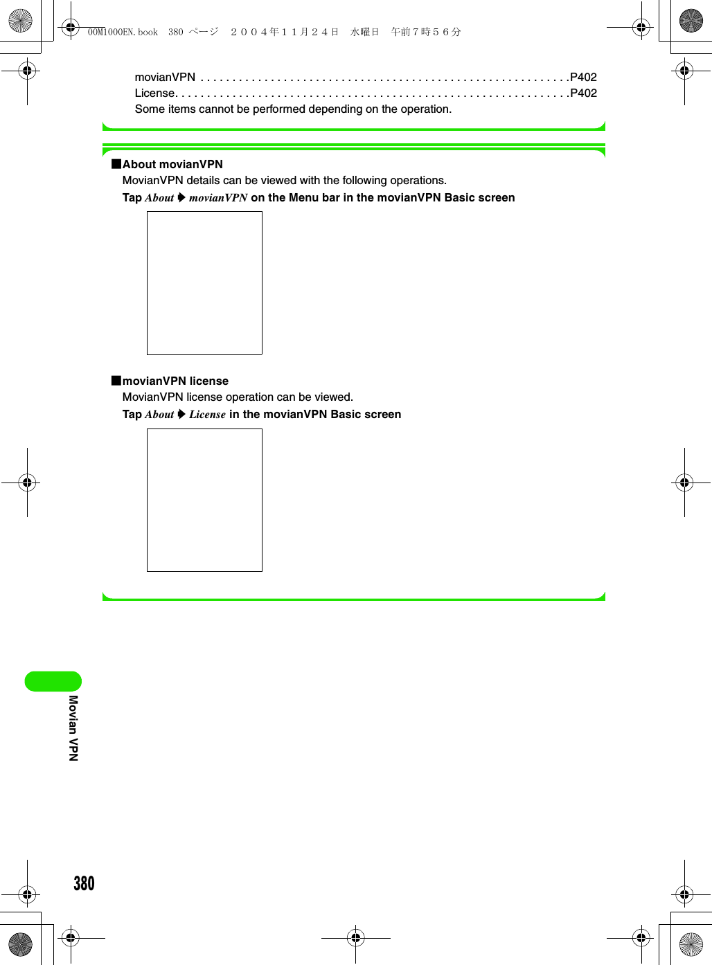 380Movian VPNmovianVPN  . . . . . . . . . . . . . . . . . . . . . . . . . . . . . . . . . . . . . . . . . . . . . . . . . . . . . . . . . .P402License. . . . . . . . . . . . . . . . . . . . . . . . . . . . . . . . . . . . . . . . . . . . . . . . . . . . . . . . . . . . . .P402Some items cannot be performed depending on the operation.1About movianVPNMovianVPN details can be viewed with the following operations.Tap About y movianVPN on the Menu bar in the movianVPN Basic screen1movianVPN licenseMovianVPN license operation can be viewed.Tap About y License in the movianVPN Basic screen00M1000EN.book  380 ページ  ２００４年１１月２４日　水曜日　午前７時５６分