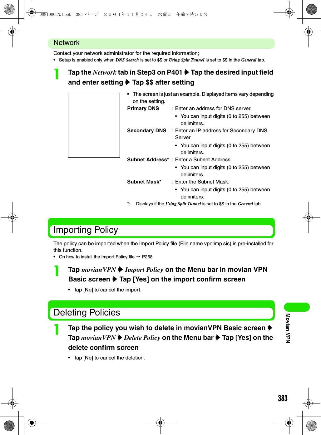 383Movian VPNNetworkContact your network administrator for the required information;• Setup is enabled only when DNS Search is set to $$ or Using Split Tunnel is set to $$ in the General tab.aTap the Network tab in Step3 on P401 y Tap the desired input field and enter setting y Tap $$ after settingImporting PolicyThe policy can be imported when the Import Policy file (File name vpolimp.sis) is pre-installed for this function.• On how to install the Import Policy file 3 P268aTap movianVPN y Import Policy on the Menu bar in movian VPN Basic screen y Tap [Yes] on the import confirm screen• Tap [No] to cancel the import.Deleting PoliciesaTap the policy you wish to delete in movianVPN Basic screen y Tap movianVPN y Delete Policy on the Menu bar y Tap [Yes] on the delete confirm screen• Tap [No] to cancel the deletion.• The screen is just an example. Displayed items vary depending on the setting.Primary DNS : Enter an address for DNS server.• You can input digits (0 to 255) between delimiters.Secondary DNS : Enter an IP address for Secondary DNS Server• You can input digits (0 to 255) between delimiters.Subnet Address* : Enter a Subnet Address.• You can input digits (0 to 255) between delimiters.Subnet Mask* : Enter the Subnet Mask.• You can input digits (0 to 255) between delimiters.*: Displays if the Using Split Tunnel is set to $$ in the General tab.00M1000EN.book  383 ページ  ２００４年１１月２４日　水曜日　午前７時５６分