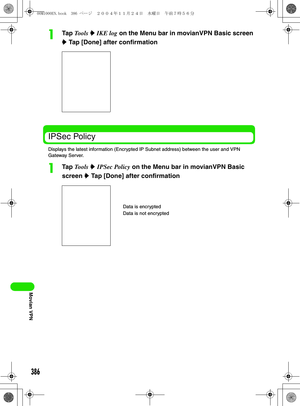 386Movian VPNaTap Tools  y IKE log on the Menu bar in movianVPN Basic screen y Tap [Done] after confirmationIPSec PolicyDisplays the latest information (Encrypted IP Subnet address) between the user and VPN Gateway Server.aTap Tools y IPSec Policy on the Menu bar in movianVPN Basic screen y Tap [Done] after confirmationData is encryptedData is not encrypted00M1000EN.book  386 ページ  ２００４年１１月２４日　水曜日　午前７時５６分