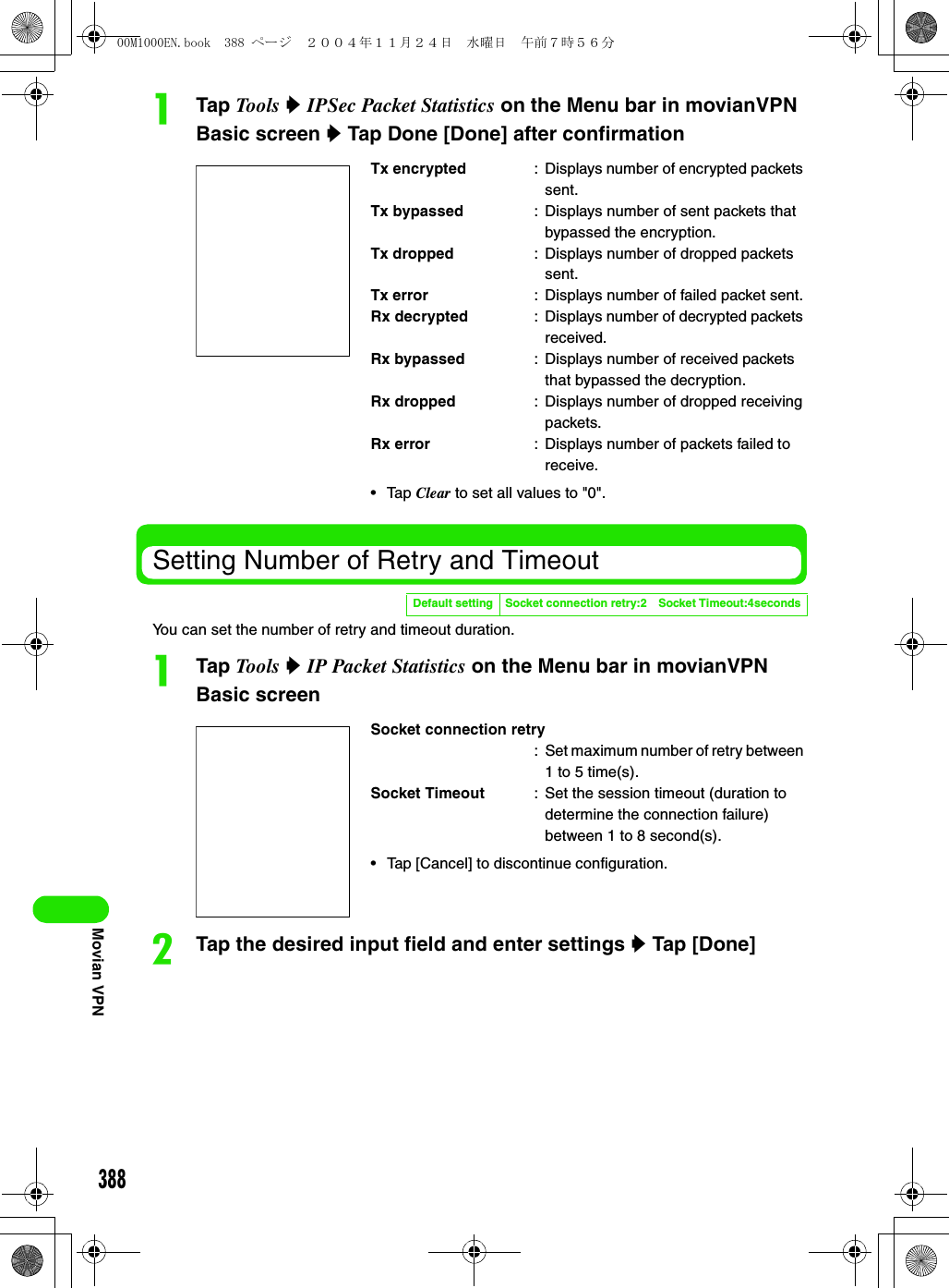 388Movian VPNaTap Tools y IPSec Packet Statistics on the Menu bar in movianVPN Basic screen y Tap Done [Done] after confirmationSetting Number of Retry and TimeoutYou can set the number of retry and timeout duration.aTap Tools y IP Packet Statistics on the Menu bar in movianVPN Basic screenbTap the desired input field and enter settings y Tap [Done]Tx encrypted : Displays number of encrypted packets sent.Tx bypassed : Displays number of sent packets that bypassed the encryption.Tx dropped : Displays number of dropped packets sent.Tx error : Displays number of failed packet sent.Rx decrypted : Displays number of decrypted packets received.Rx bypassed : Displays number of received packets that bypassed the decryption.Rx dropped : Displays number of dropped receiving packets.Rx error : Displays number of packets failed to receive.• Tap Clear to set all values to &quot;0&quot;.Default setting Socket connection retry:2 Socket Timeout:4secondsSocket connection retry: Set maximum number of retry between 1 to 5 time(s).Socket Timeout : Set the session timeout (duration to determine the connection failure) between 1 to 8 second(s).• Tap [Cancel] to discontinue configuration.00M1000EN.book  388 ページ  ２００４年１１月２４日　水曜日　午前７時５６分