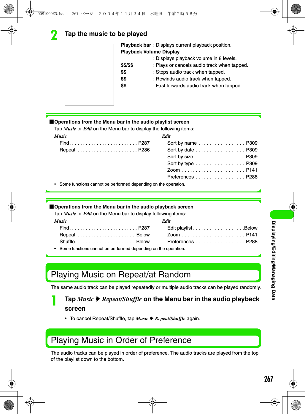 267Displaying/Editing/Managing DatabTap the music to be played1Operations from the Menu bar in the audio playlist screenTap Music or Edit on the Menu bar to display the following items:• Some functions cannot be performed depending on the operation.]1Operations from the Menu bar in the audio playback screenTap Music or Edit on the Menu bar to display following items:• Some functions cannot be performed depending on the operation.Playing Music on Repeat/at RandomThe same audio track can be played repeatedly or multiple audio tracks can be played randomly.aTap Music y Repeat/Shuffle on the Menu bar in the audio playback screen• To cancel Repeat/Shuffle, tap Music y Repeat/Shuffle again.Playing Music in Order of PreferenceThe audio tracks can be played in order of preference. The audio tracks are played from the top of the playlist down to the bottom.Playback bar : Displays current playback position.Playback Volume Display: Displays playback volume in 8 levels.$$/$$ : Plays or cancels audio track when tapped.$$ : Stops audio track when tapped.$$ : Rewinds audio track when tapped.$$ : Fast forwards audio track when tapped.MusicFind. . . . . . . . . . . . . . . . . . . . . . . . . P287Repeat  . . . . . . . . . . . . . . . . . . . . . . P286EditSort by name . . . . . . . . . . . . . . . . .  P309Sort by date . . . . . . . . . . . . . . . . . .  P309Sort by size  . . . . . . . . . . . . . . . . . .  P309Sort by type . . . . . . . . . . . . . . . . . .  P309Zoom  . . . . . . . . . . . . . . . . . . . . . . .  P141Preferences . . . . . . . . . . . . . . . . . .  P288MusicFind. . . . . . . . . . . . . . . . . . . . . . . . . P287Repeat  . . . . . . . . . . . . . . . . . . . . .  BelowShuffle. . . . . . . . . . . . . . . . . . . . . .  BelowEditEdit playlist . . . . . . . . . . . . . . . . . . .BelowZoom  . . . . . . . . . . . . . . . . . . . . . . .  P141Preferences . . . . . . . . . . . . . . . . . .  P28800M1000EN.book  267 ページ  ２００４年１１月２４日　水曜日　午前７時５６分