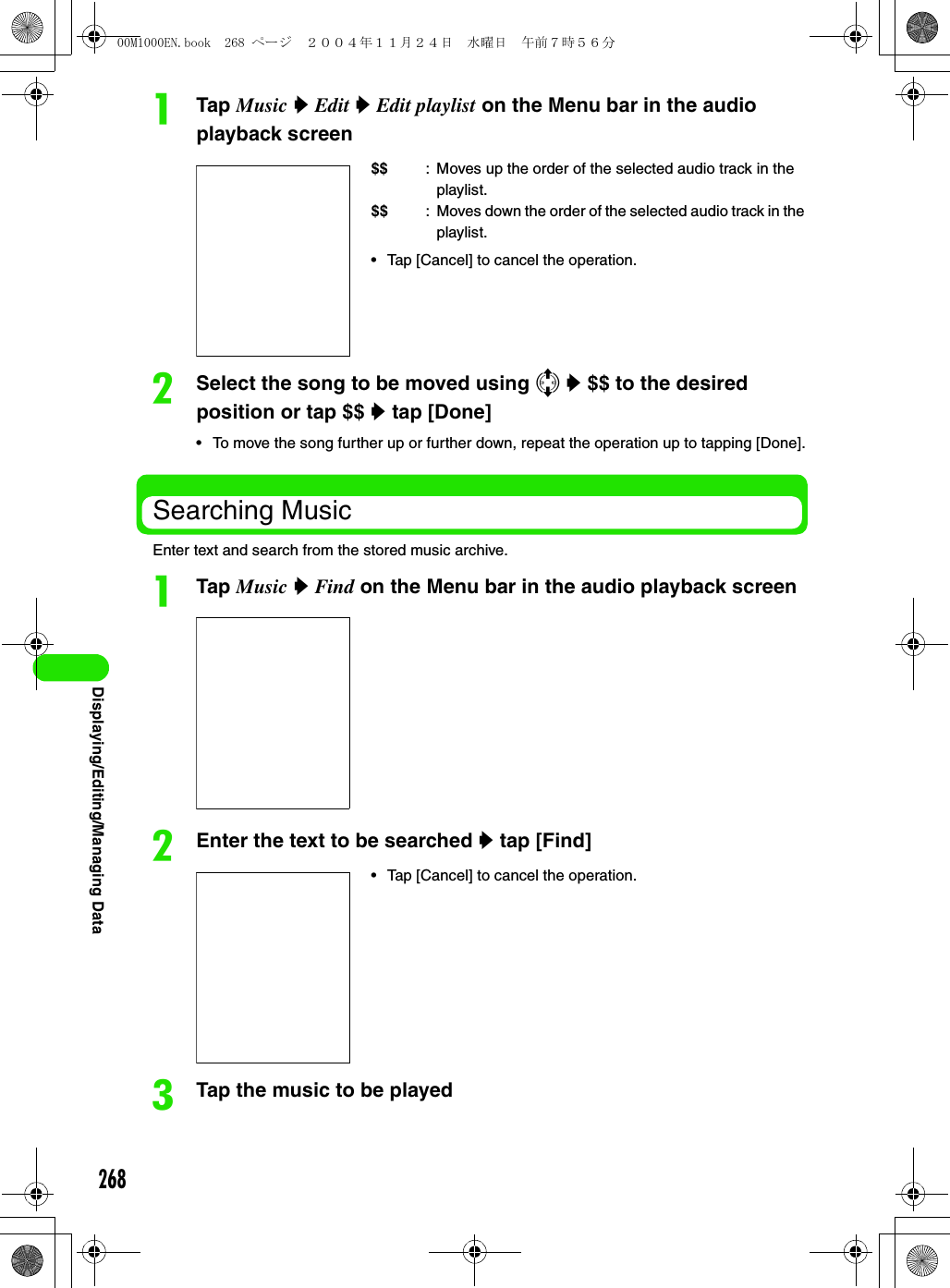 268Displaying/Editing/Managing DataaTap Music y Edit y Edit playlist on the Menu bar in the audio playback screenbSelect the song to be moved using 7 y $$ to the desired position or tap $$ y tap [Done]• To move the song further up or further down, repeat the operation up to tapping [Done].Searching MusicEnter text and search from the stored music archive.aTap Music y Find on the Menu bar in the audio playback screenbEnter the text to be searched y tap [Find]cTap the music to be played$$ : Moves up the order of the selected audio track in the playlist.$$ : Moves down the order of the selected audio track in the playlist.• Tap [Cancel] to cancel the operation.• Tap [Cancel] to cancel the operation.00M1000EN.book  268 ページ  ２００４年１１月２４日　水曜日　午前７時５６分