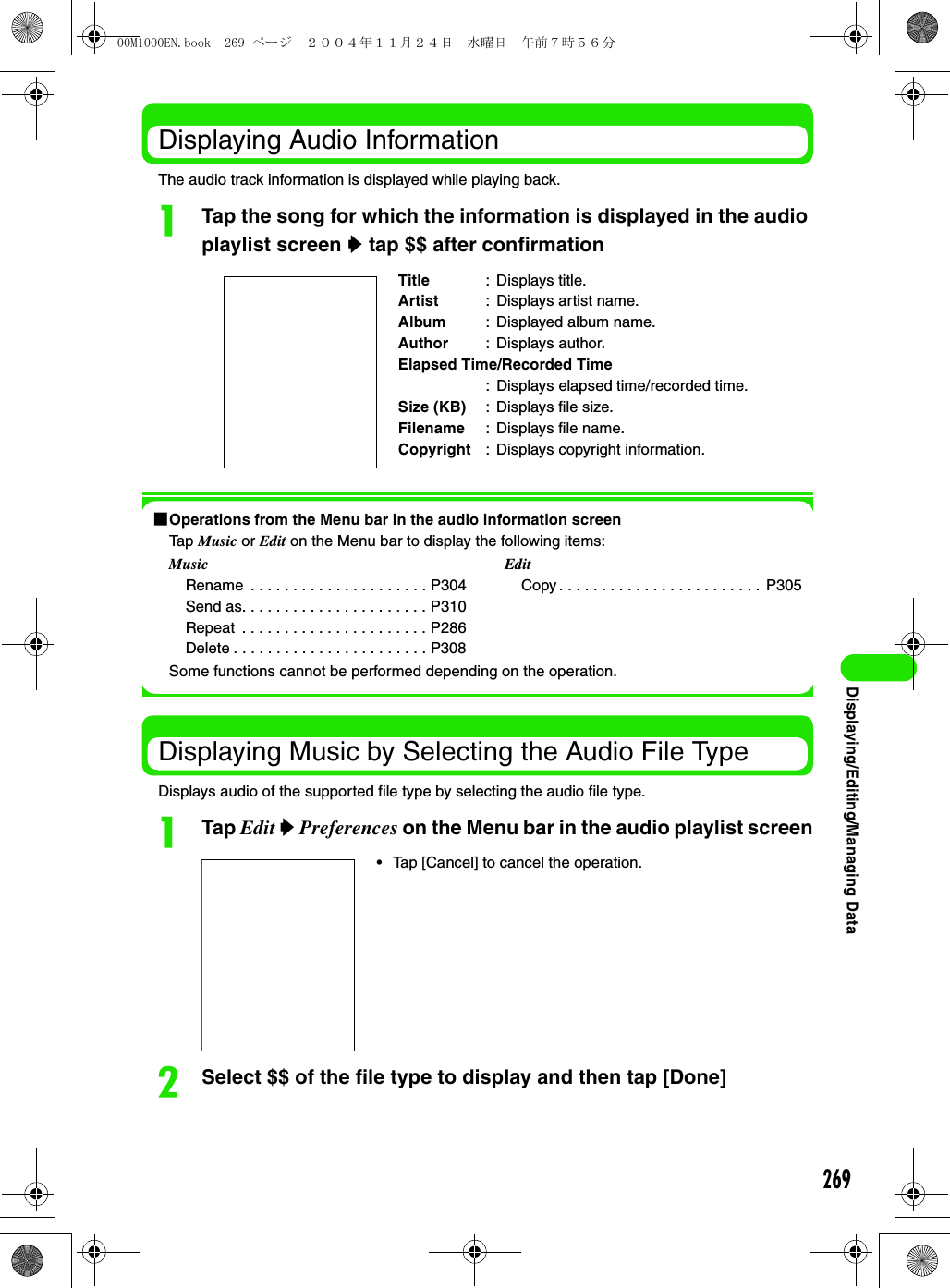 269Displaying/Editing/Managing DataDisplaying Audio InformationThe audio track information is displayed while playing back.aTap the song for which the information is displayed in the audio playlist screen y tap $$ after confirmation1Operations from the Menu bar in the audio information screenTap Music or Edit on the Menu bar to display the following items:Some functions cannot be performed depending on the operation.Displaying Music by Selecting the Audio File TypeDisplays audio of the supported file type by selecting the audio file type.aTap Edit y Preferences on the Menu bar in the audio playlist screenbSelect $$ of the file type to display and then tap [Done]Title : Displays title.Artist : Displays artist name.Album : Displayed album name.Author : Displays author.Elapsed Time/Recorded Time: Displays elapsed time/recorded time.Size (KB) : Displays file size.Filename : Displays file name.Copyright : Displays copyright information.MusicRename  . . . . . . . . . . . . . . . . . . . . . P304Send as. . . . . . . . . . . . . . . . . . . . . . P310Repeat  . . . . . . . . . . . . . . . . . . . . . . P286Delete . . . . . . . . . . . . . . . . . . . . . . . P308EditCopy . . . . . . . . . . . . . . . . . . . . . . . .  P305• Tap [Cancel] to cancel the operation.00M1000EN.book  269 ページ  ２００４年１１月２４日　水曜日　午前７時５６分