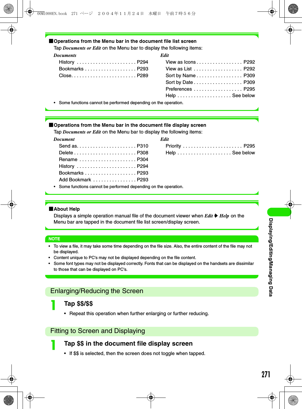 271Displaying/Editing/Managing Data1Operations from the Menu bar in the document file list screenTap Documents or Edit on the Menu bar to display the following items:• Some functions cannot be performed depending on the operation.1Operations from the Menu bar in the document file display screenTap Documents or Edit on the Menu bar to display the following items:• Some functions cannot be performed depending on the operation.1About HelpDisplays a simple operation manual file of the document viewer when Edit y Help on the Menu bar are tapped in the document file list screen/display screen.NOTE• To view a file, it may take some time depending on the file size. Also, the entire content of the file may not be displayed.• Content unique to PC&apos;s may not be displayed depending on the file content.• Some font types may not be displayed correctly. Fonts that can be displayed on the handsets are dissimilar to those that can be displayed on PC&apos;s.Enlarging/Reducing the ScreenaTap $$/$$• Repeat this operation when further enlarging or further reducing.Fitting to Screen and DisplayingaTap $$ in the document file display screen• If $$ is selected, then the screen does not toggle when tapped.DocumentsHistory  . . . . . . . . . . . . . . . . . . . . . . P294Bookmarks . . . . . . . . . . . . . . . . . . . P293Close. . . . . . . . . . . . . . . . . . . . . . . . P289EditView as Icons . . . . . . . . . . . . . . . . .  P292View as List  . . . . . . . . . . . . . . . . . .  P292Sort by Name . . . . . . . . . . . . . . . . .  P309Sort by Date . . . . . . . . . . . . . . . . . .  P309Preferences . . . . . . . . . . . . . . . . . .  P295Help . . . . . . . . . . . . . . . . . . . . See belowDocumentSend as. . . . . . . . . . . . . . . . . . . . . . P310Delete . . . . . . . . . . . . . . . . . . . . . . . P308Rename  . . . . . . . . . . . . . . . . . . . . . P304History  . . . . . . . . . . . . . . . . . . . . . . P294Bookmarks . . . . . . . . . . . . . . . . . . . P293Add Bookmark  . . . . . . . . . . . . . . . . P293EditPriority . . . . . . . . . . . . . . . . . . . . . .  P295Help . . . . . . . . . . . . . . . . . . . . See below00M1000EN.book  271 ページ  ２００４年１１月２４日　水曜日　午前７時５６分