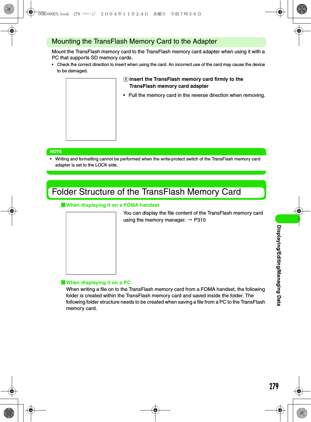 279Displaying/Editing/Managing DataMounting the TransFlash Memory Card to the AdapterMount the TransFlash memory card to the TransFlash memory card adapter when using it with a PC that supports SD memory cards.• Check the correct direction to insert when using the card. An incorrect use of the card may cause the device to be damaged.NOTE• Writing and formatting cannot be performed when the write-protect switch of the TransFlash memory card adapter is set to the LOCK side.Folder Structure of the TransFlash Memory Card1When displaying it on a FOMA handset1When displaying it on a PCWhen writing a file on to the TransFlash memory card from a FOMA handset, the following folder is created within the TransFlash memory card and saved inside the folder. The following folder structure needs to be created when saving a file from a PC to the TransFlash memory card.aInsert the TransFlash memory card firmly to the TransFlash memory card adapter• Pull the memory card in the reverse direction when removing.You can display the file content of the TransFlash memory card using the memory manager. 3 P31000M1000EN.book  279 ページ  ２００４年１１月２４日　水曜日　午前７時５６分