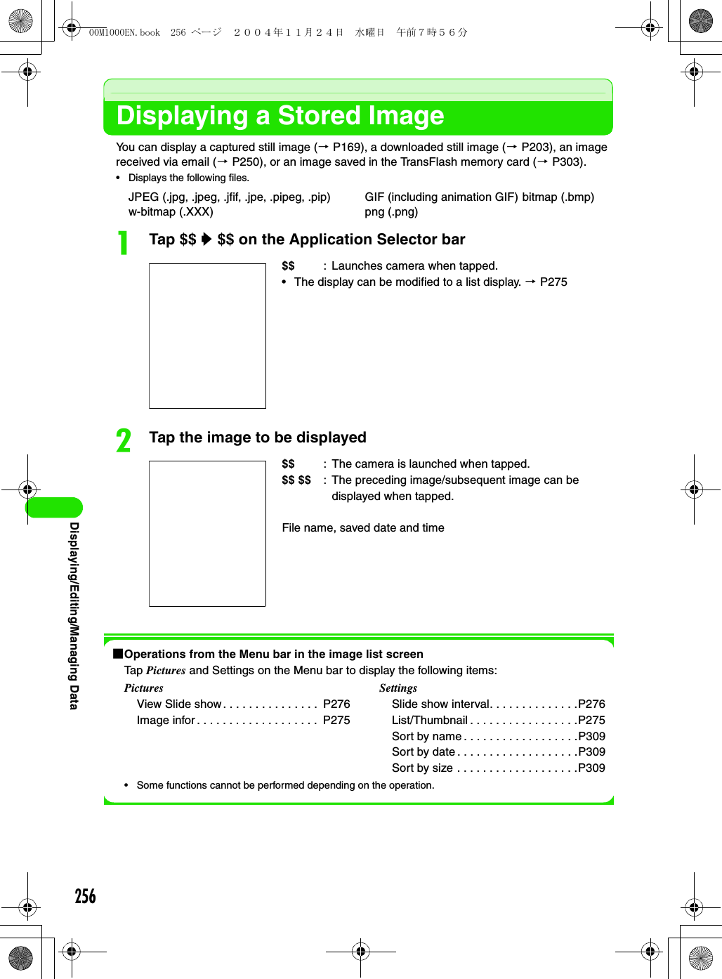 256Displaying/Editing/Managing DataDisplaying a Stored ImageYou can display a captured still image (3 P169), a downloaded still image (3 P203), an image received via email (3 P250), or an image saved in the TransFlash memory card (3 P303).• Displays the following files.aTap $$ y $$ on the Application Selector barbTap the image to be displayed1Operations from the Menu bar in the image list screenTap Pictures and Settings on the Menu bar to display the following items:• Some functions cannot be performed depending on the operation.JPEG (.jpg, .jpeg, .jfif, .jpe, .pipeg, .pip) GIF (including animation GIF) bitmap (.bmp)w-bitmap (.XXX) png (.png)$$ : Launches camera when tapped.• The display can be modified to a list display. 3 P275$$ : The camera is launched when tapped.$$ $$ : The preceding image/subsequent image can be displayed when tapped.File name, saved date and time PicturesView Slide show . . . . . . . . . . . . . . .  P276Image infor . . . . . . . . . . . . . . . . . . .  P275SettingsSlide show interval. . . . . . . . . . . . . .P276List/Thumbnail . . . . . . . . . . . . . . . . .P275Sort by name . . . . . . . . . . . . . . . . . .P309Sort by date . . . . . . . . . . . . . . . . . . .P309Sort by size . . . . . . . . . . . . . . . . . . .P30900M1000EN.book  256 ページ  ２００４年１１月２４日　水曜日　午前７時５６分