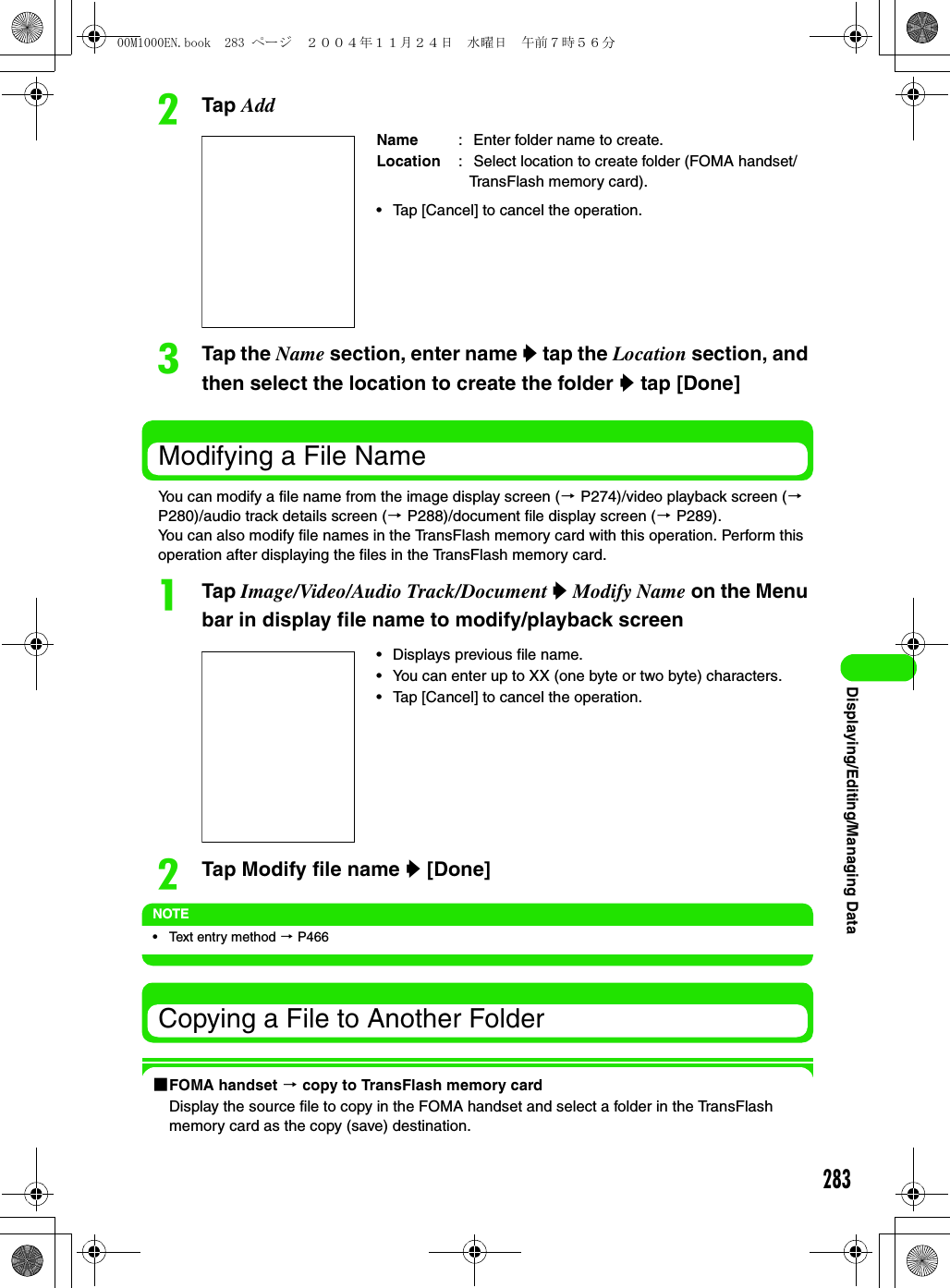 283Displaying/Editing/Managing DatabTap AddcTap the Name section, enter name y tap the Location section, and then select the location to create the folder y tap [Done]Modifying a File NameYou can modify a file name from the image display screen (3 P274)/video playback screen (3 P280)/audio track details screen (3 P288)/document file display screen (3 P289).You can also modify file names in the TransFlash memory card with this operation. Perform this operation after displaying the files in the TransFlash memory card.aTap Image/Video/Audio Track/Document y Modify Name on the Menu bar in display file name to modify/playback screenbTap Modify file name y [Done]NOTE• Text entry method 3 P466Copying a File to Another Folder1FOMA handset 3 copy to TransFlash memory cardDisplay the source file to copy in the FOMA handset and select a folder in the TransFlash memory card as the copy (save) destination.Name :  Enter folder name to create.Location :  Select location to create folder (FOMA handset/TransFlash memory card).• Tap [Cancel] to cancel the operation.• Displays previous file name.• You can enter up to XX (one byte or two byte) characters.• Tap [Cancel] to cancel the operation.00M1000EN.book  283 ページ  ２００４年１１月２４日　水曜日　午前７時５６分
