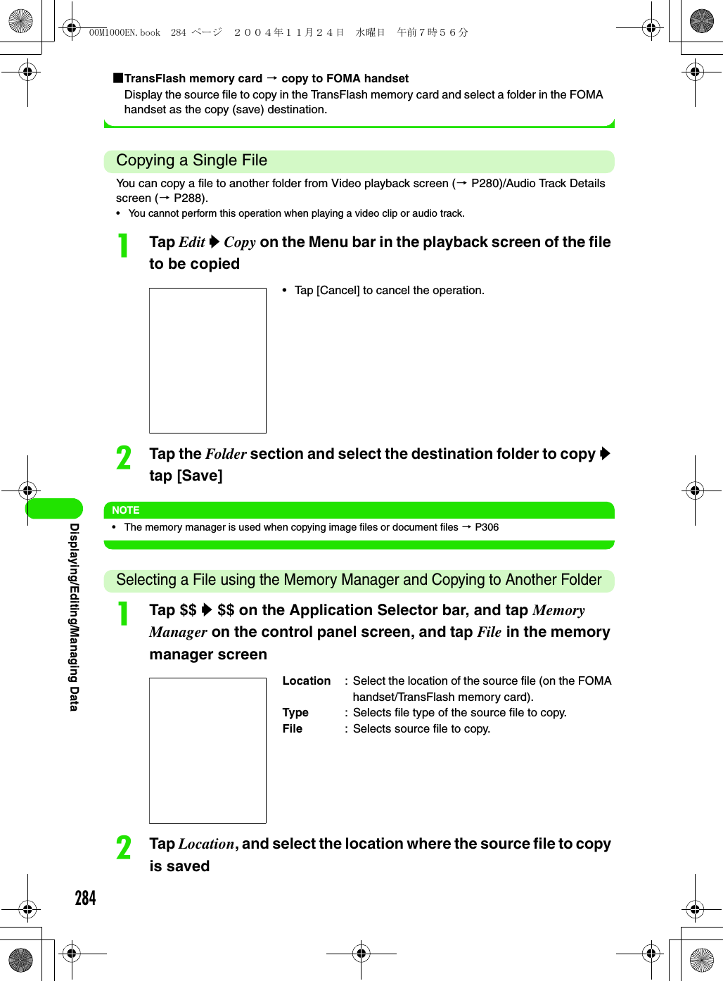 284Displaying/Editing/Managing Data1TransFlash memory card 3 copy to FOMA handsetDisplay the source file to copy in the TransFlash memory card and select a folder in the FOMA handset as the copy (save) destination.Copying a Single FileYou can copy a file to another folder from Video playback screen (3 P280)/Audio Track Details screen (3 P288).• You cannot perform this operation when playing a video clip or audio track.aTap Edit y Copy on the Menu bar in the playback screen of the file to be copiedbTap the Folder section and select the destination folder to copy y tap [Save]NOTE• The memory manager is used when copying image files or document files 3 P306Selecting a File using the Memory Manager and Copying to Another FolderaTap $$ y $$ on the Application Selector bar, and tap Memory Manager on the control panel screen, and tap File in the memory manager screenbTap Location, and select the location where the source file to copy is saved• Tap [Cancel] to cancel the operation.Location : Select the location of the source file (on the FOMA handset/TransFlash memory card).Type : Selects file type of the source file to copy.File : Selects source file to copy.00M1000EN.book  284 ページ  ２００４年１１月２４日　水曜日　午前７時５６分