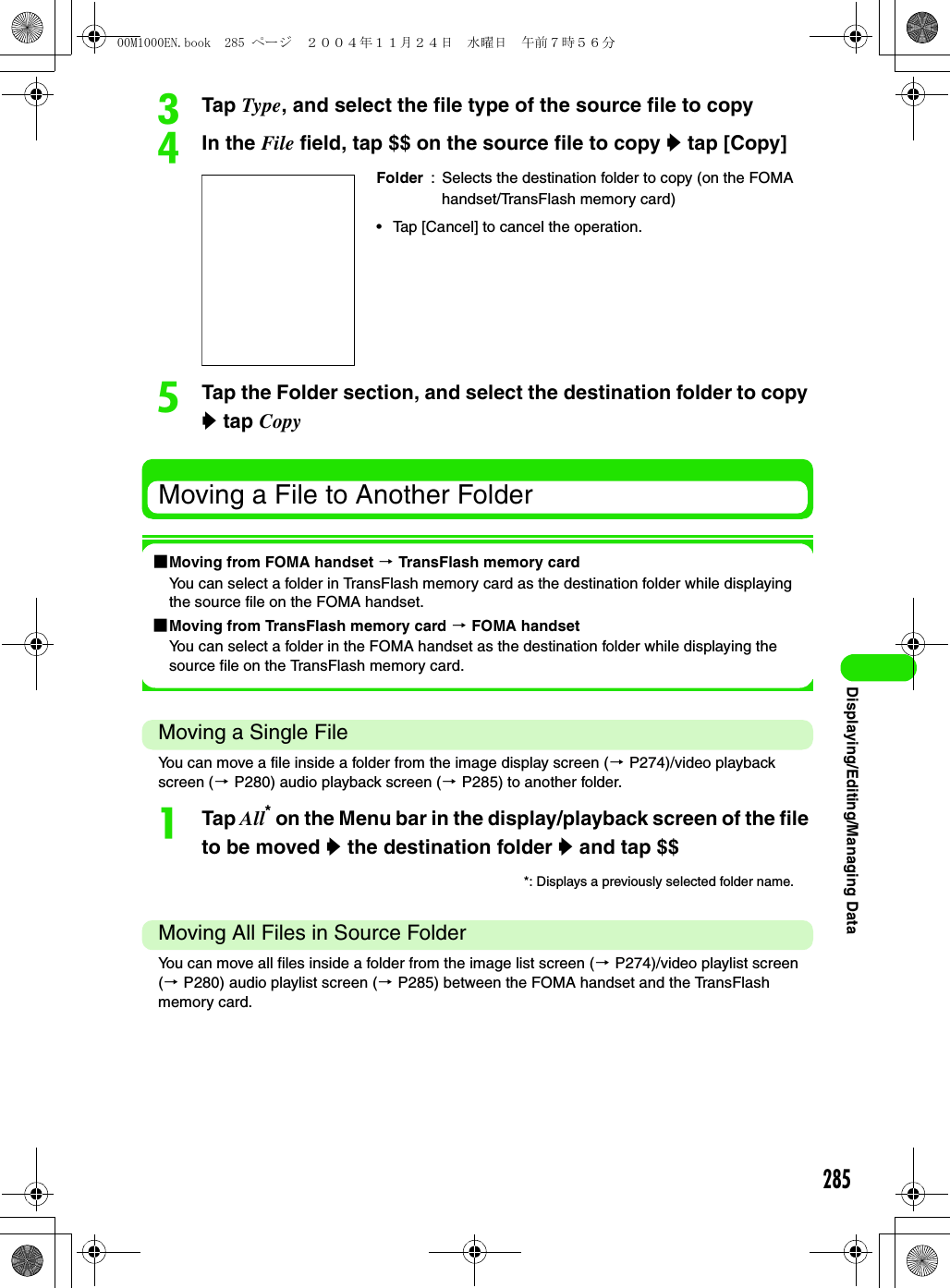 285Displaying/Editing/Managing DatacTap Type, and select the file type of the source file to copydIn the File field, tap $$ on the source file to copy y tap [Copy]eTap the Folder section, and select the destination folder to copy y tap CopyMoving a File to Another Folder1Moving from FOMA handset 3 TransFlash memory cardYou can select a folder in TransFlash memory card as the destination folder while displaying the source file on the FOMA handset.1Moving from TransFlash memory card 3 FOMA handsetYou can select a folder in the FOMA handset as the destination folder while displaying the source file on the TransFlash memory card.Moving a Single FileYou can move a file inside a folder from the image display screen (3 P274)/video playback screen (3 P280) audio playback screen (3 P285) to another folder.aTap All* on the Menu bar in the display/playback screen of the file to be moved y the destination folder y and tap $$Moving All Files in Source FolderYou can move all files inside a folder from the image list screen (3 P274)/video playlist screen (3 P280) audio playlist screen (3 P285) between the FOMA handset and the TransFlash memory card.Folder : Selects the destination folder to copy (on the FOMA handset/TransFlash memory card)• Tap [Cancel] to cancel the operation.*: Displays a previously selected folder name.00M1000EN.book  285 ページ  ２００４年１１月２４日　水曜日　午前７時５６分