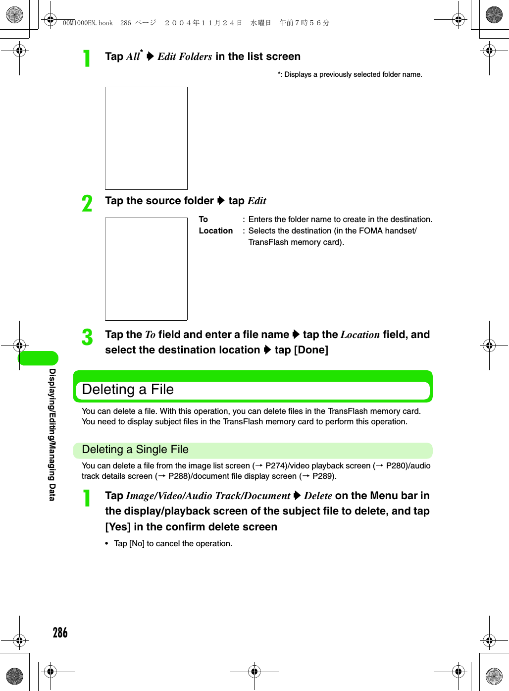 286Displaying/Editing/Managing DataaTap All* y Edit Folders in the list screenbTap the source folder y tap EditcTap the To field and enter a file name y tap the Location field, and select the destination location y tap [Done]Deleting a FileYou can delete a file. With this operation, you can delete files in the TransFlash memory card. You need to display subject files in the TransFlash memory card to perform this operation.Deleting a Single FileYou can delete a file from the image list screen (3 P274)/video playback screen (3 P280)/audio track details screen (3 P288)/document file display screen (3 P289).aTap Image/Video/Audio Track/Document y Delete on the Menu bar in the display/playback screen of the subject file to delete, and tap [Yes] in the confirm delete screen• Tap [No] to cancel the operation.*: Displays a previously selected folder name.To : Enters the folder name to create in the destination.Location : Selects the destination (in the FOMA handset/TransFlash memory card).00M1000EN.book  286 ページ  ２００４年１１月２４日　水曜日　午前７時５６分