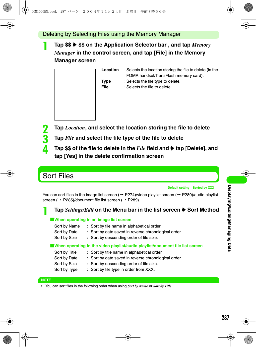287Displaying/Editing/Managing DataDeleting by Selecting Files using the Memory ManageraTap $$ y $$ on the Application Selector bar , and tap Memory Manager in the control screen, and tap [File] in the Memory Manager screenbTap Location, and select the location storing the file to deletecTap File and select the file type of the file to deletedTap $$ of the file to delete in the File field and y tap [Delete], and tap [Yes] in the delete confirmation screenSort FilesYou can sort files in the image list screen (3 P274)/video playlist screen (3 P280)/audio playlist screen (3 P285)/document file list screen (3 P289).aTap Settings/Edit on the Menu bar in the list screen y Sort Method1When operating in an image list screen1When operating in the video playlist/audio playlist/document file list screenNOTE• You can sort files in the following order when using Sort by Name or Sort by Title.Location : Selects the location storing the file to delete (in the FOMA handset/TransFlash memory card).Type : Selects the file type to delete.File : Selects the file to delete.Default setting Sorted by XXXSort by Name :  Sort by file name in alphabetical order.Sort by Date :  Sort by date saved in reverse chronological order.Sort by Size :  Sort by descending order of file size.Sort by Title :  Sort by title name in alphabetical order.Sort by Date :  Sort by date saved in reverse chronological order.Sort by Size :  Sort by descending order of file size.Sort by Type :  Sort by file type in order from XXX.00M1000EN.book  287 ページ  ２００４年１１月２４日　水曜日　午前７時５６分