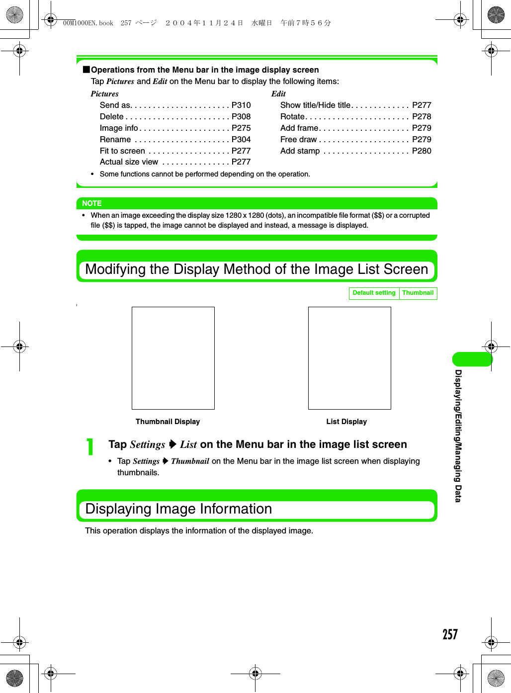 257Displaying/Editing/Managing Data1Operations from the Menu bar in the image display screenTap Pictures and Edit on the Menu bar to display the following items:• Some functions cannot be performed depending on the operation.NOTE• When an image exceeding the display size 1280 x 1280 (dots), an incompatible file format ($$) or a corrupted file ($$) is tapped, the image cannot be displayed and instead, a message is displayed.Modifying the Display Method of the Image List Screen]aTap Settings y List on the Menu bar in the image list screen• Tap Settings y Thumbnail on the Menu bar in the image list screen when displaying thumbnails.Displaying Image InformationThis operation displays the information of the displayed image.PicturesSend as. . . . . . . . . . . . . . . . . . . . . . P310Delete . . . . . . . . . . . . . . . . . . . . . . . P308Image info . . . . . . . . . . . . . . . . . . . . P275Rename  . . . . . . . . . . . . . . . . . . . . . P304Fit to screen  . . . . . . . . . . . . . . . . . . P277Actual size view  . . . . . . . . . . . . . . . P277EditShow title/Hide title. . . . . . . . . . . . .  P277Rotate. . . . . . . . . . . . . . . . . . . . . . .  P278Add frame. . . . . . . . . . . . . . . . . . . .  P279Free draw . . . . . . . . . . . . . . . . . . . .  P279Add stamp  . . . . . . . . . . . . . . . . . . .  P280Default setting ThumbnailThumbnail Display List Display00M1000EN.book  257 ページ  ２００４年１１月２４日　水曜日　午前７時５６分