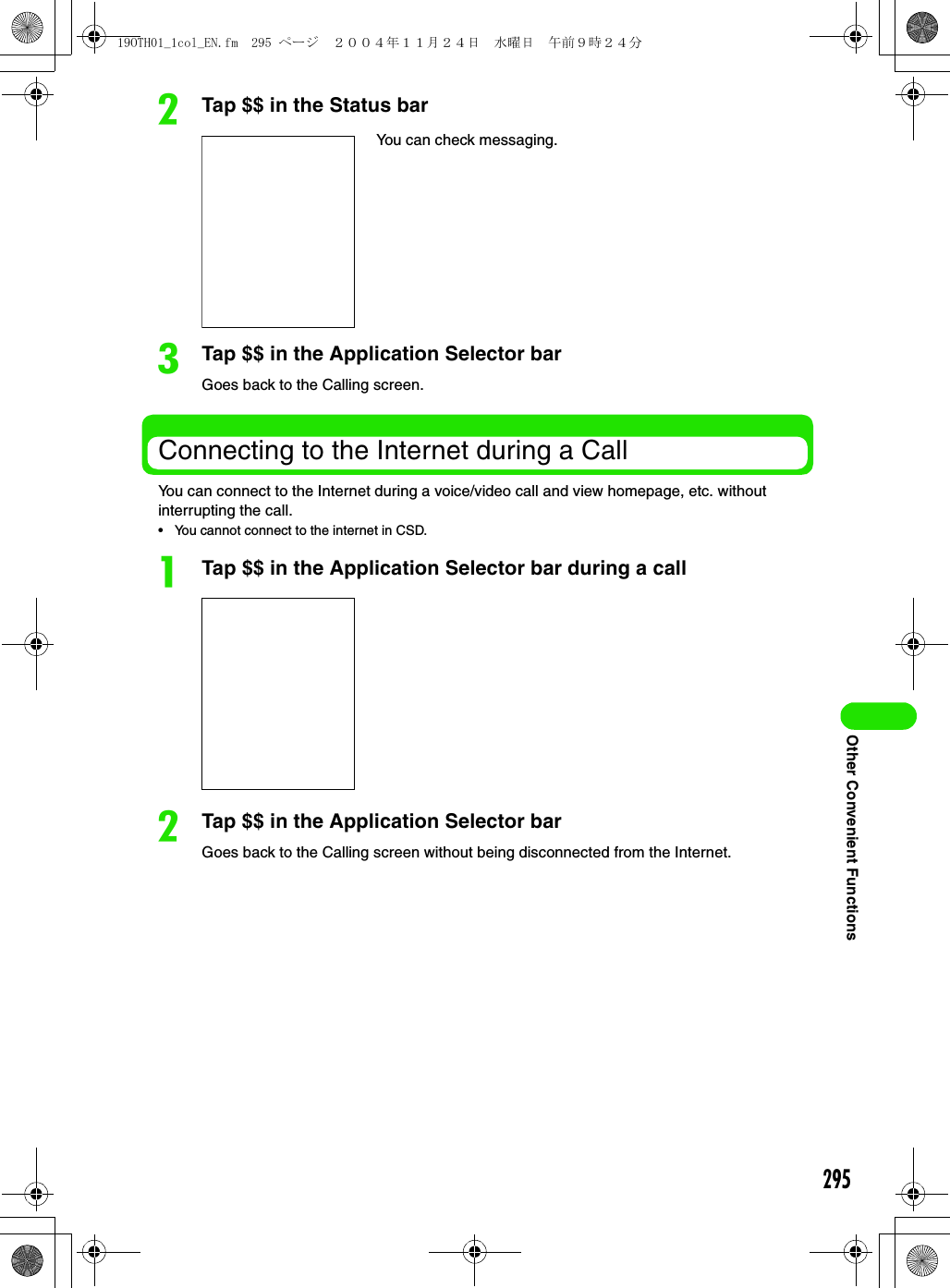 295Other Convenient FunctionsbTap $$ in the Status barcTap $$ in the Application Selector barGoes back to the Calling screen.Connecting to the Internet during a CallYou can connect to the Internet during a voice/video call and view homepage, etc. without interrupting the call.• You cannot connect to the internet in CSD.aTap $$ in the Application Selector bar during a callbTap $$ in the Application Selector barGoes back to the Calling screen without being disconnected from the Internet.You can check messaging.19OTH01_1col_EN.fm  295 ページ  ２００４年１１月２４日　水曜日　午前９時２４分