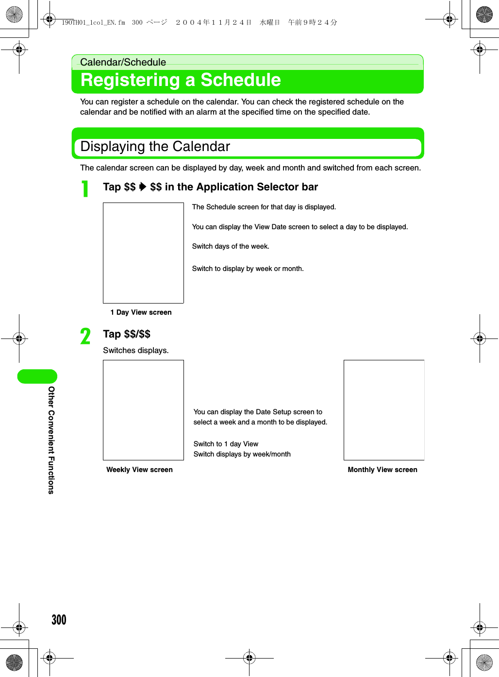 300Other Convenient FunctionsCalendar/ScheduleRegistering a ScheduleYou can register a schedule on the calendar. You can check the registered schedule on the calendar and be notified with an alarm at the specified time on the specified date. Displaying the CalendarThe calendar screen can be displayed by day, week and month and switched from each screen.aTap $$ y $$ in the Application Selector barbTap $$/$$Switches displays.1 Day View screenThe Schedule screen for that day is displayed.You can display the View Date screen to select a day to be displayed.Switch days of the week.Switch to display by week or month.Weekly View screenYou can display the Date Setup screen to select a week and a month to be displayed.Switch to 1 day ViewSwitch displays by week/monthMonthly View screen19OTH01_1col_EN.fm  300 ページ  ２００４年１１月２４日　水曜日　午前９時２４分
