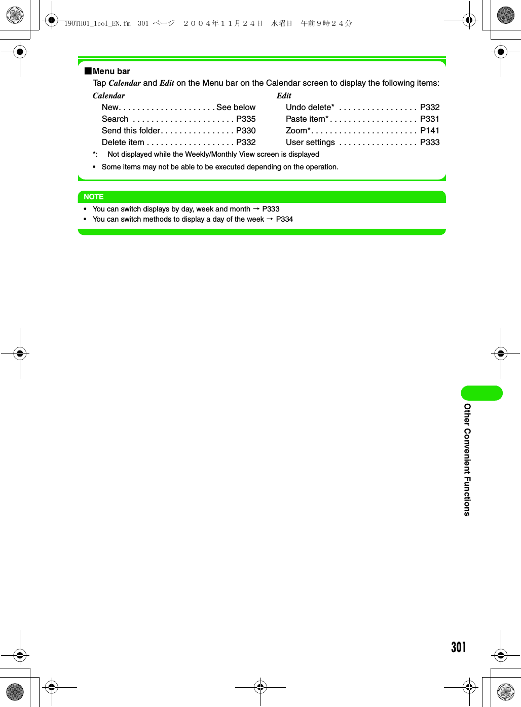 301Other Convenient Functions1Menu barTap Calendar and Edit on the Menu bar on the Calendar screen to display the following items:*: Not displayed while the Weekly/Monthly View screen is displayed• Some items may not be able to be executed depending on the operation.NOTE• You can switch displays by day, week and month 3 P333• You can switch methods to display a day of the week 3 P334CalendarNew. . . . . . . . . . . . . . . . . . . . . See belowSearch  . . . . . . . . . . . . . . . . . . . . . . P335Send this folder. . . . . . . . . . . . . . . . P330Delete item . . . . . . . . . . . . . . . . . . . P332EditUndo delete*  . . . . . . . . . . . . . . . . .  P332Paste item* . . . . . . . . . . . . . . . . . . .  P331Zoom*. . . . . . . . . . . . . . . . . . . . . . .  P141User settings  . . . . . . . . . . . . . . . . .  P33319OTH01_1col_EN.fm  301 ページ  ２００４年１１月２４日　水曜日　午前９時２４分