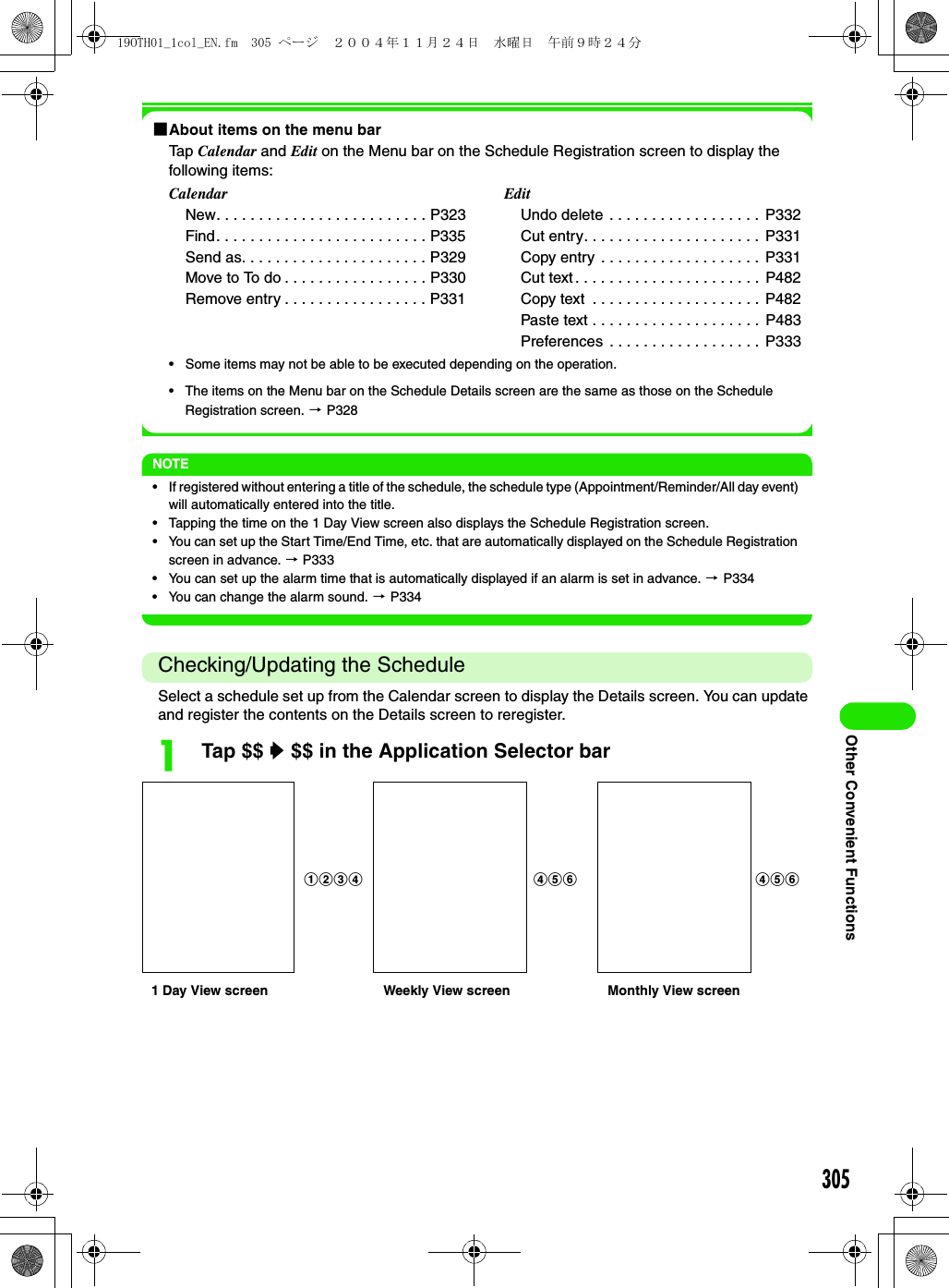 305Other Convenient Functions1About items on the menu barTap Calendar and Edit on the Menu bar on the Schedule Registration screen to display the following items:• Some items may not be able to be executed depending on the operation.• The items on the Menu bar on the Schedule Details screen are the same as those on the Schedule Registration screen. 3 P328NOTE• If registered without entering a title of the schedule, the schedule type (Appointment/Reminder/All day event) will automatically entered into the title.• Tapping the time on the 1 Day View screen also displays the Schedule Registration screen.• You can set up the Start Time/End Time, etc. that are automatically displayed on the Schedule Registration screen in advance. 3 P333• You can set up the alarm time that is automatically displayed if an alarm is set in advance. 3 P334• You can change the alarm sound. 3 P334Checking/Updating the ScheduleSelect a schedule set up from the Calendar screen to display the Details screen. You can update and register the contents on the Details screen to reregister.aTap $$ y $$ in the Application Selector barCalendarNew. . . . . . . . . . . . . . . . . . . . . . . . . P323Find. . . . . . . . . . . . . . . . . . . . . . . . . P335Send as. . . . . . . . . . . . . . . . . . . . . . P329Move to To do . . . . . . . . . . . . . . . . . P330Remove entry . . . . . . . . . . . . . . . . . P331EditUndo delete . . . . . . . . . . . . . . . . . .  P332Cut entry. . . . . . . . . . . . . . . . . . . . . P331Copy entry  . . . . . . . . . . . . . . . . . . .  P331Cut text . . . . . . . . . . . . . . . . . . . . . .  P482Copy text  . . . . . . . . . . . . . . . . . . . .  P482Paste text . . . . . . . . . . . . . . . . . . . . P483Preferences . . . . . . . . . . . . . . . . . .  P3331 Day View screen Weekly View screen Monthly View screenabcd def def19OTH01_1col_EN.fm  305 ページ  ２００４年１１月２４日　水曜日　午前９時２４分