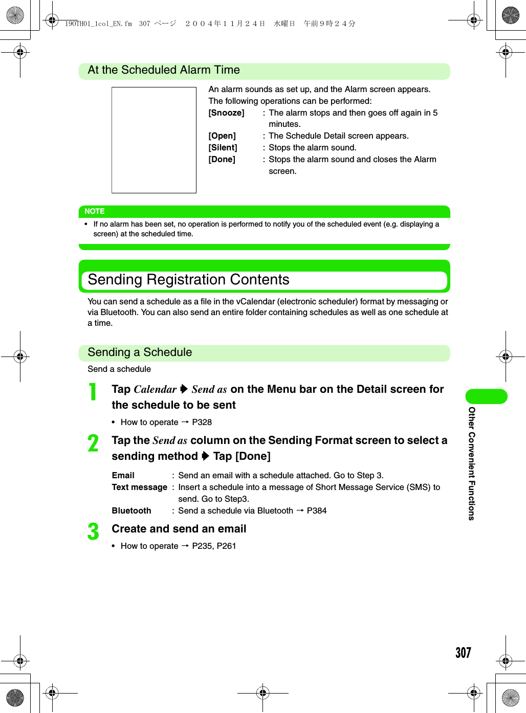 307Other Convenient FunctionsAt the Scheduled Alarm TimeNOTE• If no alarm has been set, no operation is performed to notify you of the scheduled event (e.g. displaying a screen) at the scheduled time.Sending Registration ContentsYou can send a schedule as a file in the vCalendar (electronic scheduler) format by messaging or via Bluetooth. You can also send an entire folder containing schedules as well as one schedule at a time.Sending a ScheduleSend a scheduleaTap Calendar y Send as on the Menu bar on the Detail screen for the schedule to be sent• How to operate 3 P328bTap the Send as column on the Sending Format screen to select a sending method y Tap [Done]cCreate and send an email• How to operate 3 P235, P261An alarm sounds as set up, and the Alarm screen appears.The following operations can be performed:[Snooze] : The alarm stops and then goes off again in 5 minutes.[Open] : The Schedule Detail screen appears.[Silent] : Stops the alarm sound.[Done] : Stops the alarm sound and closes the Alarm screen.Email : Send an email with a schedule attached. Go to Step 3.Text message : Insert a schedule into a message of Short Message Service (SMS) to send. Go to Step3. Bluetooth : Send a schedule via Bluetooth 3 P38419OTH01_1col_EN.fm  307 ページ  ２００４年１１月２４日　水曜日　午前９時２４分