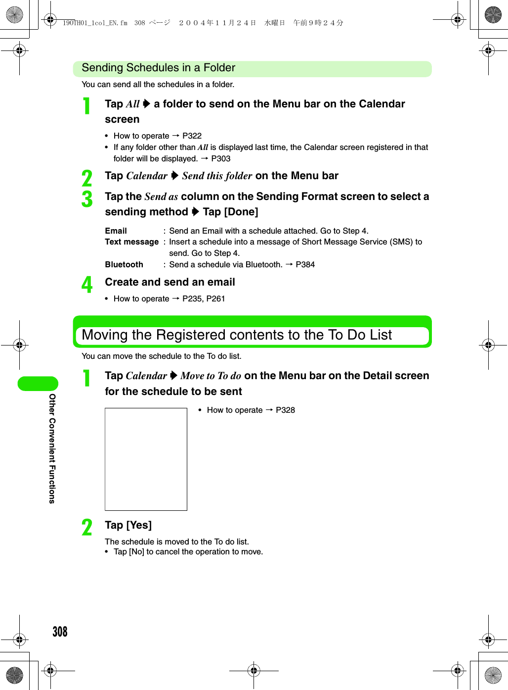 308Other Convenient FunctionsSending Schedules in a FolderYou can send all the schedules in a folder.aTap All y a folder to send on the Menu bar on the Calendar screen• How to operate 3 P322• If any folder other than All is displayed last time, the Calendar screen registered in that folder will be displayed. 3 P303bTap Calendar y Send this folder on the Menu barcTap the Send as column on the Sending Format screen to select a sending method y Tap [Done]dCreate and send an email• How to operate 3 P235, P261Moving the Registered contents to the To Do ListYou can move the schedule to the To do list.aTap Calendar y Move to To do on the Menu bar on the Detail screen for the schedule to be sentbTap [Yes]The schedule is moved to the To do list.• Tap [No] to cancel the operation to move.Email : Send an Email with a schedule attached. Go to Step 4.Text message : Insert a schedule into a message of Short Message Service (SMS) to send. Go to Step 4.Bluetooth : Send a schedule via Bluetooth. 3 P384• How to operate 3 P32819OTH01_1col_EN.fm  308 ページ  ２００４年１１月２４日　水曜日　午前９時２４分