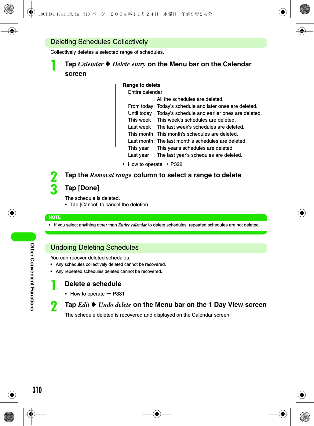 310Other Convenient FunctionsDeleting Schedules CollectivelyCollectively deletes a selected range of schedules.aTap Calendar y Delete entry on the Menu bar on the Calendar screenbTap the Removal range column to select a range to deletecTap [Done]The schedule is deleted.• Tap [Cancel] to cancel the deletion.NOTE• If you select anything other than Entire calendar to delete schedules, repeated schedules are not deleted.Undoing Deleting SchedulesYou can recover deleted schedules.• Any schedules collectively deleted cannot be recovered.• Any repeated schedules deleted cannot be recovered.aDelete a schedule• How to operate 3 P331bTap Edit y Undo delete on the Menu bar on the 1 Day View screenThe schedule deleted is recovered and displayed on the Calendar screen.Range to deleteEntire calendar: All the schedules are deleted.From today: Today&apos;s schedule and later ones are deleted.Until today : Today&apos;s schedule and earlier ones are deleted.This week : This week&apos;s schedules are deleted.Last week : The last week&apos;s schedules are deleted.This month: This month&apos;s schedules are deleted.Last month: The last month&apos;s schedules are deleted.This year : This year&apos;s schedules are deleted.Last year : The last year&apos;s schedules are deleted.• How to operate 3 P32219OTH01_1col_EN.fm  310 ページ  ２００４年１１月２４日　水曜日　午前９時２４分