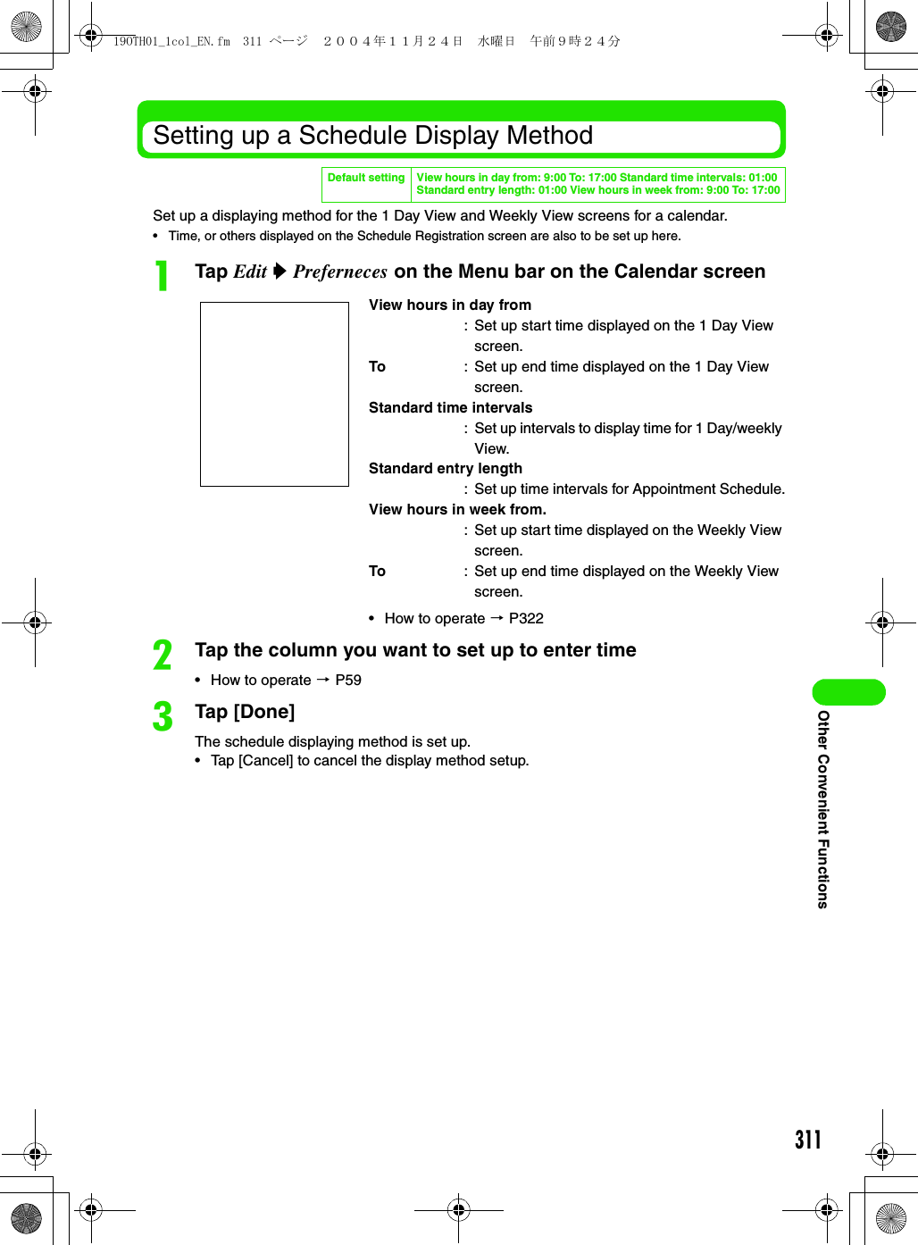 311Other Convenient FunctionsSetting up a Schedule Display MethodSet up a displaying method for the 1 Day View and Weekly View screens for a calendar.• Time, or others displayed on the Schedule Registration screen are also to be set up here.aTap Edit y Preferneces on the Menu bar on the Calendar screenbTap the column you want to set up to enter time• How to operate 3 P59cTap [Done]The schedule displaying method is set up.• Tap [Cancel] to cancel the display method setup.Default setting View hours in day from: 9:00 To: 17:00 Standard time intervals: 01:00 Standard entry length: 01:00 View hours in week from: 9:00 To: 17:00View hours in day from: Set up start time displayed on the 1 Day View screen.To : Set up end time displayed on the 1 Day View screen.Standard time intervals: Set up intervals to display time for 1 Day/weekly View.Standard entry length: Set up time intervals for Appointment Schedule.View hours in week from.: Set up start time displayed on the Weekly View screen.To : Set up end time displayed on the Weekly View screen.• How to operate 3 P32219OTH01_1col_EN.fm  311 ページ  ２００４年１１月２４日　水曜日　午前９時２４分