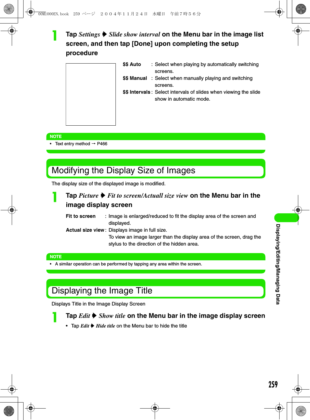 259Displaying/Editing/Managing DataaTap Settings y Slide show interval on the Menu bar in the image list screen, and then tap [Done] upon completing the setup procedureNOTE• Text entry method 3 P466Modifying the Display Size of ImagesThe display size of the displayed image is modified.aTap Picture y Fit to screen/Actuall size view on the Menu bar in the image display screenNOTE• A similar operation can be performed by tapping any area within the screen.Displaying the Image TitleDisplays Title in the Image Display ScreenaTap Edit y Show title on the Menu bar in the image display screen• Tap Edit y Hide title on the Menu bar to hide the title$$ Auto : Select when playing by automatically switching screens.$$ Manual : Select when manually playing and switching screens.$$ Intervals : Select intervals of slides when viewing the slide show in automatic mode.Fit to screen : Image is enlarged/reduced to fit the display area of the screen and displayed.Actual size view: Displays image in full size.To view an image larger than the display area of the screen, drag the stylus to the direction of the hidden area.00M1000EN.book  259 ページ  ２００４年１１月２４日　水曜日　午前７時５６分