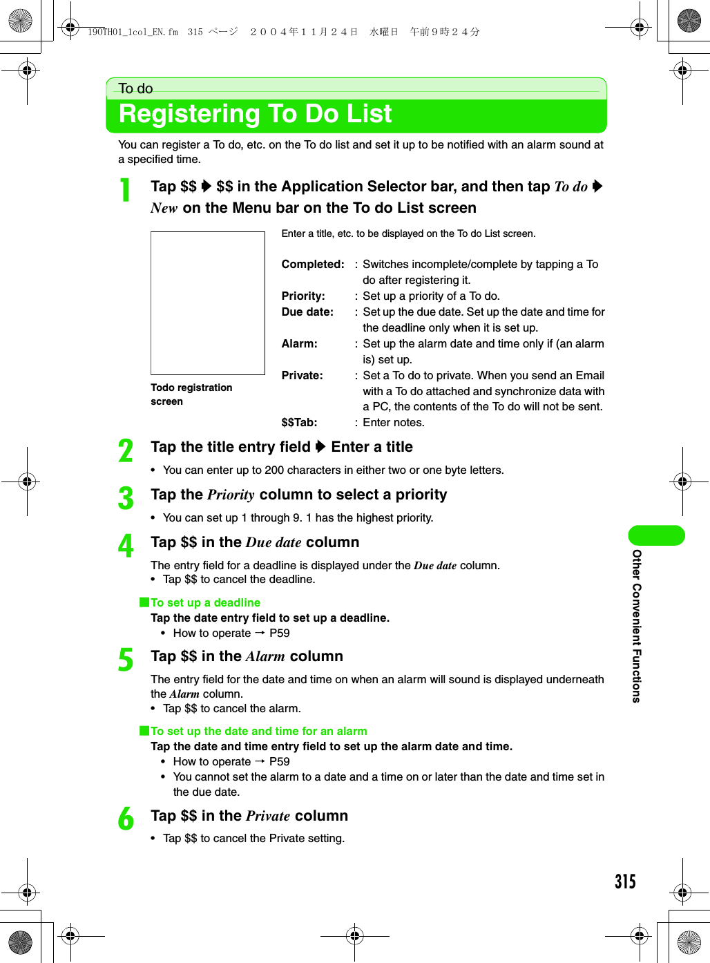 315Other Convenient FunctionsTo d oRegistering To Do ListYou can register a To do, etc. on the To do list and set it up to be notified with an alarm sound at a specified time.aTap $$ y $$ in the Application Selector bar, and then tap To do y New on the Menu bar on the To do List screenbTap the title entry field y Enter a title• You can enter up to 200 characters in either two or one byte letters.cTap the Priority column to select a priority• You can set up 1 through 9. 1 has the highest priority.dTap $$ in the Due date columnThe entry field for a deadline is displayed under the Due date column.• Tap $$ to cancel the deadline.1To set up a deadlineTap the date entry field to set up a deadline.• How to operate 3 P59eTap $$ in the Alarm columnThe entry field for the date and time on when an alarm will sound is displayed underneath the Alarm column.• Tap $$ to cancel the alarm.1To set up the date and time for an alarmTap the date and time entry field to set up the alarm date and time.• How to operate 3 P59• You cannot set the alarm to a date and a time on or later than the date and time set in the due date.fTap $$ in the Private column• Tap $$ to cancel the Private setting.Enter a title, etc. to be displayed on the To do List screen.Completed: : Switches incomplete/complete by tapping a To do after registering it.Priority: : Set up a priority of a To do.Due date: : Set up the due date. Set up the date and time for the deadline only when it is set up.Alarm: : Set up the alarm date and time only if (an alarm is) set up.Private: : Set a To do to private. When you send an Email with a To do attached and synchronize data with a PC, the contents of the To do will not be sent.$$Tab: : Enter notes.Todo registration screen19OTH01_1col_EN.fm  315 ページ  ２００４年１１月２４日　水曜日　午前９時２４分