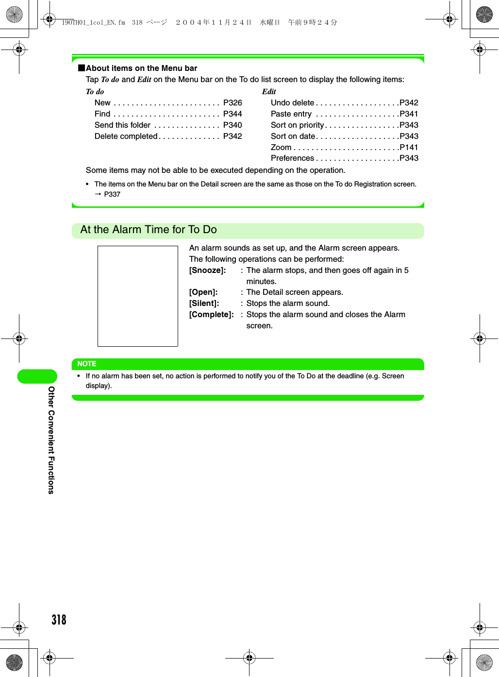 318Other Convenient Functions1About items on the Menu barTap To  do  and Edit on the Menu bar on the To do list screen to display the following items:Some items may not be able to be executed depending on the operation.• The items on the Menu bar on the Detail screen are the same as those on the To do Registration screen. 3 P337At the Alarm Time for To DoNOTE• If no alarm has been set, no action is performed to notify you of the To Do at the deadline (e.g. Screen display).To doNew . . . . . . . . . . . . . . . . . . . . . . . .  P326Find  . . . . . . . . . . . . . . . . . . . . . . . .  P344Send this folder  . . . . . . . . . . . . . . .  P340Delete completed . . . . . . . . . . . . . .  P342EditUndo delete . . . . . . . . . . . . . . . . . . .P342Paste entry  . . . . . . . . . . . . . . . . . . .P341Sort on priority . . . . . . . . . . . . . . . . .P343Sort on date. . . . . . . . . . . . . . . . . . .P343Zoom . . . . . . . . . . . . . . . . . . . . . . . .P141Preferences . . . . . . . . . . . . . . . . . . .P343An alarm sounds as set up, and the Alarm screen appears.The following operations can be performed:[Snooze]: : The alarm stops, and then goes off again in 5 minutes.[Open]: : The Detail screen appears.[Silent]: : Stops the alarm sound.[Complete]: : Stops the alarm sound and closes the Alarm screen.19OTH01_1col_EN.fm  318 ページ  ２００４年１１月２４日　水曜日　午前９時２４分